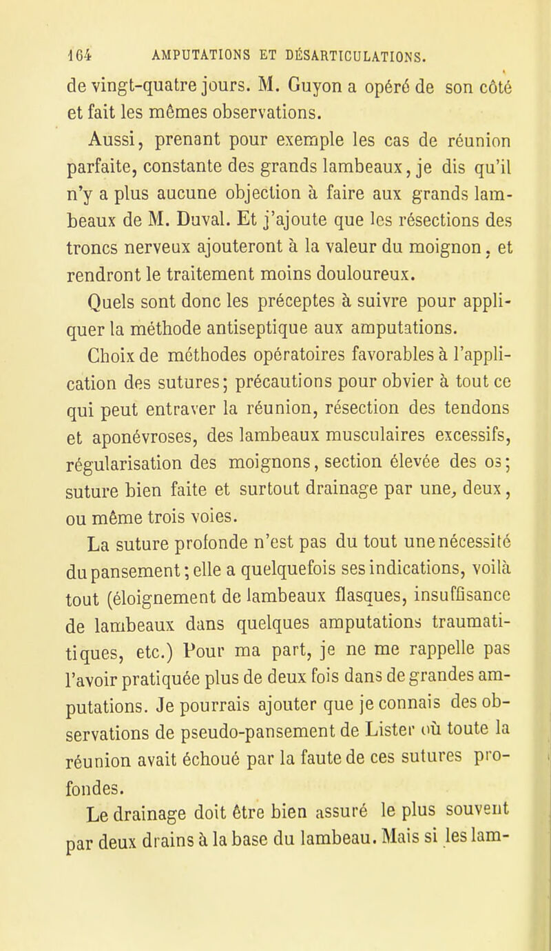 de vingt-quatre jours. M. Guyon a opéré de son côté et fait les mêmes observations. Aussi, prenant pour exemple les cas de réunion parfaite, constante des grands lambeaux, je dis qu'il n'y a plus aucune objection à faire aux grands lam- beaux de M. Duval. Et j'ajoute que les résections des troncs nerveux ajouteront à la valeur du moignon, et rendront le traitement moins douloureux. Quels sont donc les préceptes à suivre pour appli- quer la méthode antiseptique aux amputations. Choix de méthodes opératoires favorables à l'appli- cation des sutures; précautions pour obvier à tout ce qui peut entraver la réunion, résection des tendons et aponévroses, des lambeaux musculaires excessifs, régularisation des moignons, section élevée des os ; suture bien faite et surtout drainage par une, deux, ou même trois voies. La suture profonde n'est pas du tout une nécessité du pansement ; elle a quelquefois ses indications, voilà tout (éloignement de lambeaux flasques, insuffisance de lambeaux dans quelques amputations traumati- tiques, etc.) Pour ma part, je ne me rappelle pas l'avoir pratiquée plus de deux fois dans de grandes am- putations. Je pourrais ajouter que je connais des ob- servations de pseudo-pansement de Lister où toute la réunion avait échoué par la faute de ces sutures pro- fondes. Le drainage doit être bien assuré le plus souvent par deux drains à la base du lambeau. Mais si les lam-