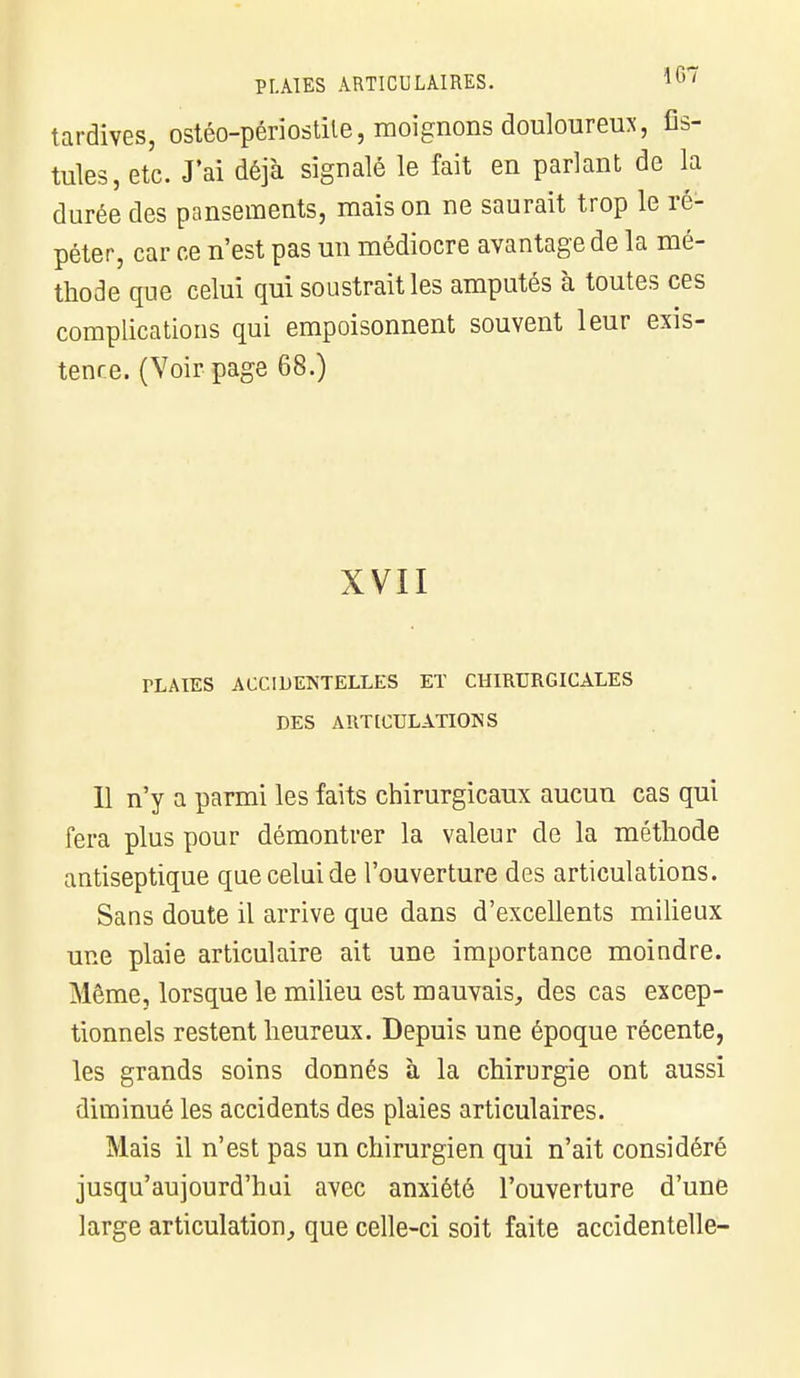 tardives, ostéo-périostile, moignons douloureux, fis- tules, etc. J'ai déjà signalé le fait en parlant de la durée des pansements, mais on ne saurait trop le ré- péter, car ce n'est pas un médiocre avantage de la mé- thode que celui qui soustrait les amputés à toutes ces complications qui empoisonnent souvent leur exis- tence. (Voir page 68.) XVII TLAIES ACCIDENTELLES ET CHIRURGICALES DES ARTICULATIONS Il n'y a parmi les faits chirurgicaux aucun cas qui fera plus pour démontrer la valeur de la méthode antiseptique que celui de l'ouverture des articulations. Sans doute il arrive que dans d'excellents milieux une plaie articulaire ait une importance moindre. Même, lorsque le milieu est mauvais, des cas excep- tionnels restent heureux. Depuis une époque récente, les grands soins donnés à la chirurgie ont aussi diminué les accidents des plaies articulaires. Mais il n'est pas un chirurgien qui n'ait considéré jusqu'aujourd'hui avec anxiété l'ouverture d'une large articulation, que celle-ci soit faite accidentelle-