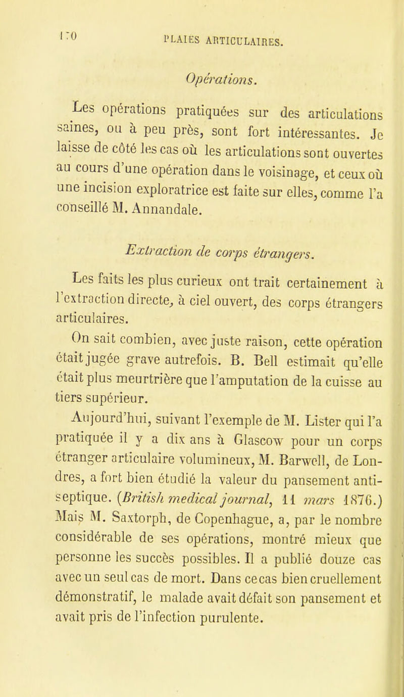 Opérations. Les opérations pratiquées sur des articulations saines, ou à peu près, sont fort intéressantes. Je laisse de côté les cas où les articulations sont ouvertes au cours d'une opération dans le voisinage, et ceux où une incision exploratrice est faite sur elles, comme l'a conseillé M. Annandale. Extraction de corps étrangers. Les faits les plus curieux ont trait certainement à l'extraction directe, à ciel ouvert, des corps étrangers articulaires. On sait combien, avec juste raison, cette opération était jugée grave autrefois. B. Bell estimait qu'elle était plus meurtrière que l'amputation de la cuisse au tiers supérieur. Aujourd'hui, suivant l'exemple de M. Lister qui l'a pratiquée il y a dix ans à Glascow pour un corps étranger articulaire volumineux, M. Banvcll, de Lon- dres, a fort bien étudié la valeur du pansement anti- septique. {British médical journal, li mars 1S7G.) Mais M. Saxtorph, de Copenhague, a, par le nombre considérable de ses opérations, montré mieux que personne les succès possibles. Il a publié douze cas avec un seul cas de mort. Dans cecas bien cruellement démonstratif, le malade avait défait son pansement et avait pris de l'infection purulente.