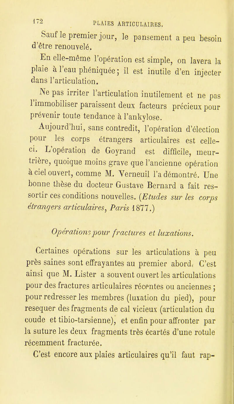 Sauf le premier jour, le pansement a peu besoin d'être renouvelé. En elle-même l'opération est simple, on lavera la plaie à l'eau phéniquée ; il est inutile d'en injecter dans l'articulation. Ne pas irriter l'articulation inutilement et ne pas l'immobiliser paraissent deux facteurs précieux pour prévenir toute tendance à l'ankylose. Aujourd'hui, sans contredit, l'opération d'élection pour les corps étrangers articulaires est celle- ci. L'opération de Goyrand est difficile, meur- trière, quoique moins grave que l'ancienne opération à ciel ouvert, comme M. Verneuil l'a démontré. Une bonne thèse du docteur Gustave Bernard a fait res- sortir ces conditions nouvelles. {Etudes sur les corps étrangers articulaires, Paris 1877.) Opérations pour fractures et luxations. Certaines opérations sur les articulations à peu près saines sont effrayantes au premier abord( C'est ainsi que M. Lister a souvent ouvert les articulations pour des fractures articulaires récentes ou anciennes ; pour redresser les membres (luxation du pied), pour réséquer des fragments de cal vicieux (articulation du coude et tibio-tarsienne), et enfin pour affronter par la suture les deux fragments très écartés d'une rotule récemment fracturée. C'est encore aux plaies articulaires qu'il faut rap-