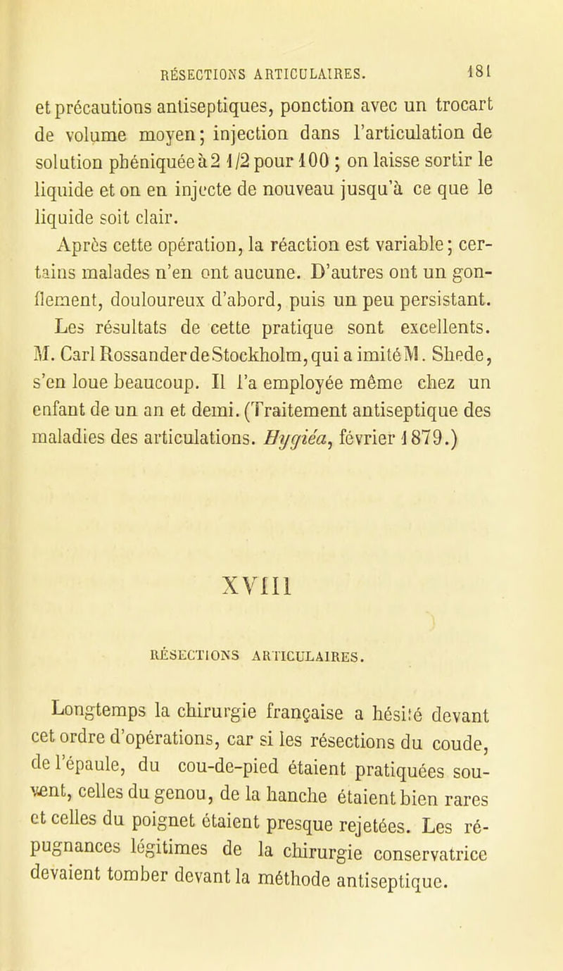 et précautions antiseptiques, ponction avec un trocart de volume moyen; injection dans l'articulation de solution pbéniquéeà2 1/2 pour 100 ; on laisse sortir le liquide et on en injecte de nouveau jusqu'à ce que le liquide soit clair. Apres cette opération, la réaction est variable; cer- tains malades n'en ont aucune. D'autres ont un gon- flement, douloureux d'abord, puis un peu persistant. Les résultats de cette pratique sont excellents. M. Cari Rossander de Stockholm, qui a imité M. Sliede, s'en loue beaucoup. Il l'a employée même chez un enfant de un an et demi. (Traitement antiseptique des maladies des articulations. Bijgiéa, février 1879.) xvm RÉSECTIONS ARTICULAIRES. Longtemps la chirurgie française a hésité devant cet ordre d'opérations, car si les résections du coude, de l'épaule, du cou-de-pied étaient pratiquées sou- vent, celles du genou, de la hanche étaient bien rares et celles du poignet étaient presque rejetées. Les ré- pugnances légitimes de la chirurgie conservatrice devaient tomber devant la méthode antiseptique.