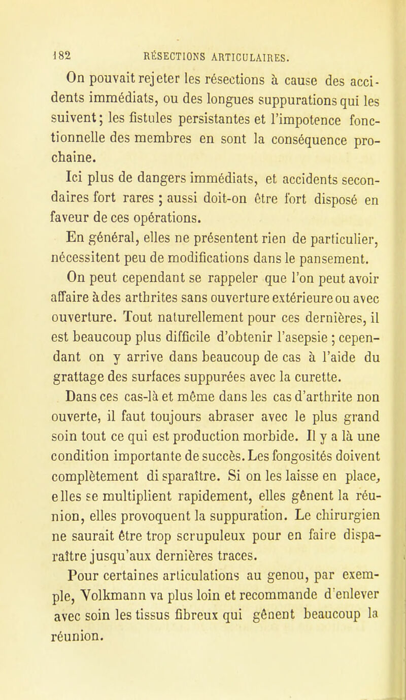 On pouvait rejeter les résections à cause des acci- dents immédiats, ou des longues suppurations qui les suivent ; les fistules persistantes et l'impotence fonc- tionnelle des membres en sont la conséquence pro- chaine. Ici plus de dangers immédiats, et accidents secon- daires fort rares ; aussi doit-on être fort disposé en faveur de ces opérations. En général, elles ne présentent rien de particulier, nécessitent peu de modifications dans le pansement. On peut cependant se rappeler que l'on peut avoir affaire àdes arthrites sans ouverture extérieure ou avec ouverture. Tout naturellement pour ces dernières, il est beaucoup plus difficile d'obtenir l'asepsie ; cepen- dant on y arrive dans beaucoup de cas à l'aide du grattage des surfaces suppurées avec la curette. Dans ces cas-là et même dans les cas d'arthrite non ouverte, il faut toujours abraser avec le plus grand soin tout ce qui est production morbide. Il y a là une condition importante de succès. Les fongosités doivent complètement di sparaître. Si on les laisse en place, e lies se multiplient rapidement, elles gênent la réu- nion, elles provoquent la suppuration. Le chirurgien ne saurait être trop scrupuleux pour en faire dispa- raître jusqu'aux dernières traces. Pour certaines articulations au genou, par exem- ple, Yolkmann va plus loin et recommande d'enlever avec soin les tissus fibreux qui gênent beaucoup la réunion.