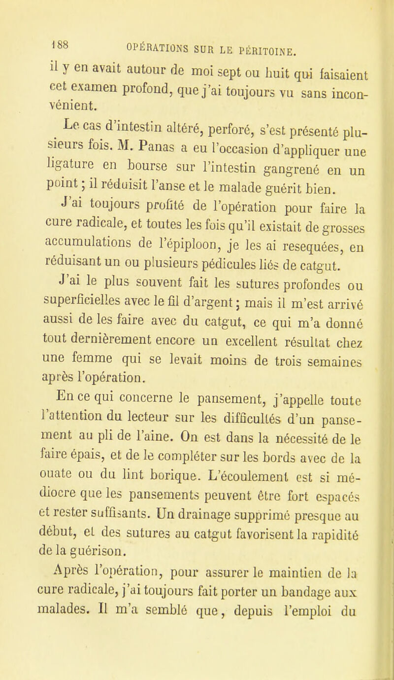 il y en avait autour de moi sept ou huit qui faisaient cet examen profond, que j'ai toujours vu sans incon- vénient. Le cas d'intestin altéré, perforé, s'est présenté plu- sieurs fois. M. Panas a eu l'occasion d'appliquer une ligature en bourse sur l'intestin gangrené en un point ; il réduisit l'anse et le malade guérit bien. J'ai toujours profité de l'opération pour faire la cure radicale, et toutes les fois qu'il existait de grosses accumulations de l'épiploon, je les ai réséquées, en réduisant un ou plusieurs pédicules liés de catgut. J'ai le plus souvent fait les sutures profondes ou superficielles avec le fil d'argent ; mais il m'est arrivé aussi de les faire avec du catgut, ce qui m'a donné tout dernièrement encore un excellent résultat chez une femme qui se levait moins de trois semaines après l'opération. En ce qui concerne le pansement, j'appelle toute l'attention du lecteur sur les difficultés d'un panse- ment au pli de l'aine. On est dans la nécessité de le faire épais, et de le compléter sur les bords avec de la ouate ou du lint borique. L'écoulement est si mé- diocre que les pansements peuvent être fort espacés et rester suffisants. Un drainage supprimé presque au début, el des sutures au catgut favorisent la rapidité de la guérison. Après l'opération, pour assurer le maintien de la cure radicale, j'ai toujours fait porter un bandage aux malades. Il m'a semblé que, depuis l'emploi du