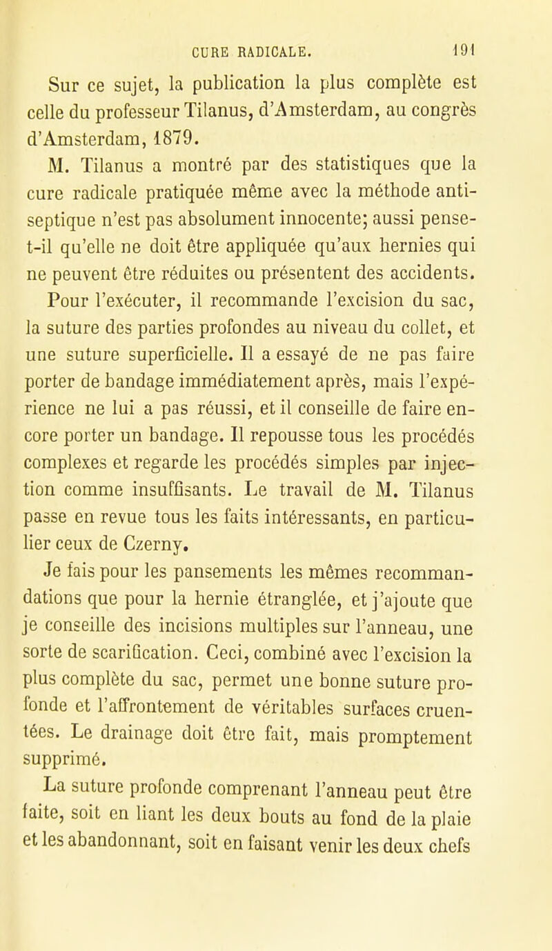 Sur ce sujet, la publication la plus complète est celle du professeur Tilanus, d'Amsterdam, au congrès d'Amsterdam, 1879. M. Tilanus a montré par des statistiques que la cure radicale pratiquée même avec la méthode anti- septique n'est pas absolument innocente; aussi pense- t-il qu'elle ne doit être appliquée qu'aux hernies qui ne peuvent être réduites ou présentent des accidents. Pour l'exécuter, il recommande l'excision du sac, la suture des parties profondes au niveau du collet, et une suture superficielle. Il a essayé de ne pas faire porter de bandage immédiatement après, mais l'expé- rience ne lui a pas réussi, et il conseille de faire en- core porter un bandage. Il repousse tous les procédés complexes et regarde les procédés simples par injec- tion comme insuffisants. Le travail de M. Tilanus passe en revue tous les faits intéressants, en particu- lier ceux de Czerny. Je fais pour les pansements les mêmes recomman- dations que pour la hernie étranglée, et j'ajoute que je conseille des incisions multiples sur l'anneau, une sorte de scarification. Ceci, combiné avec l'excision la plus complète du sac, permet une bonne suture pro- fonde et l'affrontement de véritables surfaces cruen- tées. Le drainage doit être fait, mais promptement supprimé. La suture profonde comprenant l'anneau peut être faite, soit en liant les deux bouts au fond de la plaie et les abandonnant, soit en faisant venir les deux chefs