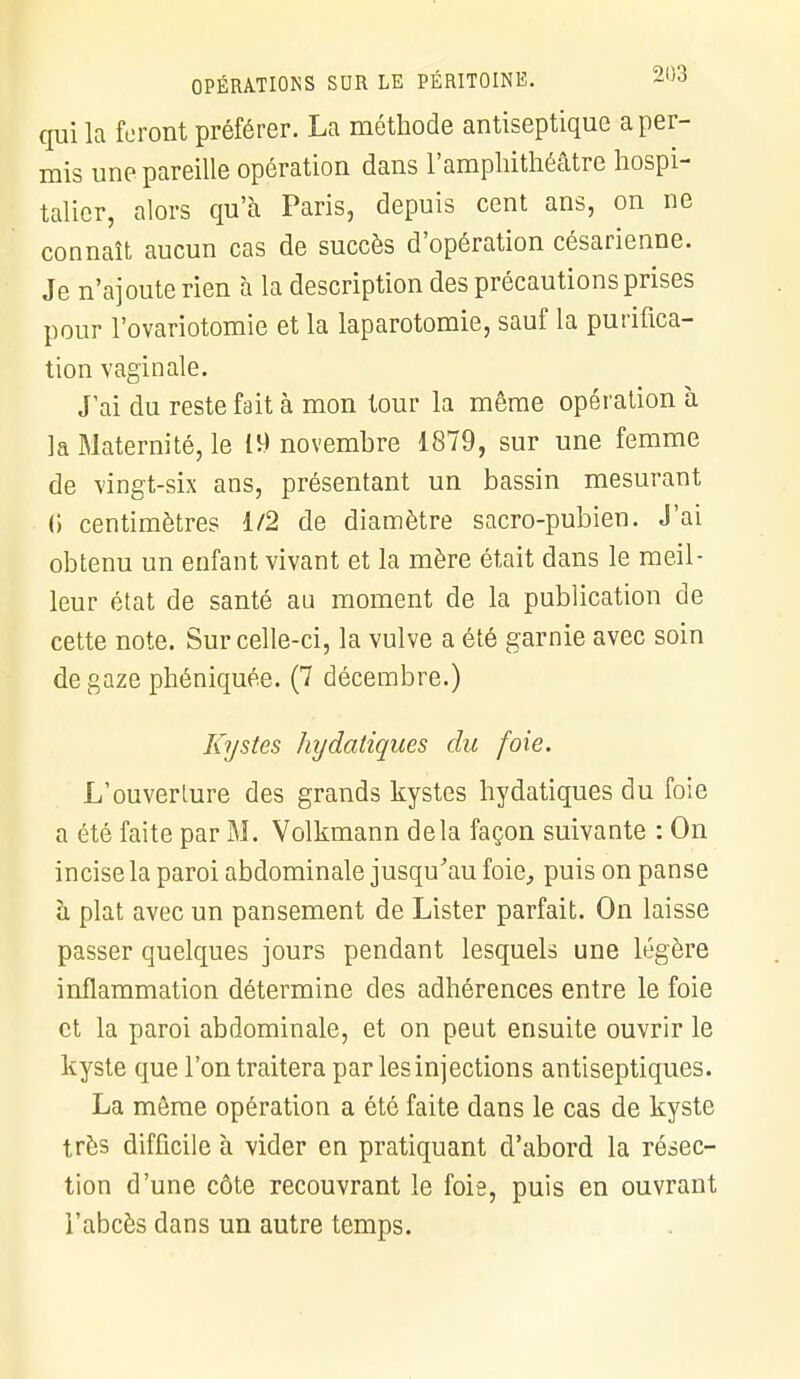 qui la foront préférer. La méthode antiseptique a per- mis une pareille opération dans l'amphithéâtre hospi- talier, alors qu'à Paris, depuis cent ans, on ne connaît aucun cas de succès d'opération césarienne. Je n'ajoute rien à la description des précautions prises pour l'ovariotomie et la laparotomie, sauf la purifica- tion vaginale. J'ai du reste fait à mon tour la même opération à la Maternité, le 19 novembre 1879, sur une femme de vingt-six ans, présentant un bassin mesurant (i centimètres 1/2 de diamètre sacro-pubien. J'ai obtenu un enfant vivant et la mère était dans le meil- leur état de santé au moment de la publication de cette note. Sur celle-ci, la vulve a été garnie avec soin de gaze phéniquée. (7 décembre.) Kystes hydatiques du foie. L'ouverture des grands kystes hydatiques du foie a été faite par M. Volkmann delà façon suivante : On incise la paroi abdominale jusqu'au foie, puis on panse à plat avec un pansement de Lister parfait. On laisse passer quelques jours pendant lesquels une légère inflammation détermine des adhérences entre le foie et la paroi abdominale, et on peut ensuite ouvrir le kyste que l'on traitera par les injections antiseptiques. La môme opération a été faite dans le cas de kyste très difficile à vider en pratiquant d'abord la résec- tion d'une côte recouvrant le foie, puis en ouvrant l'abcès dans un autre temps.