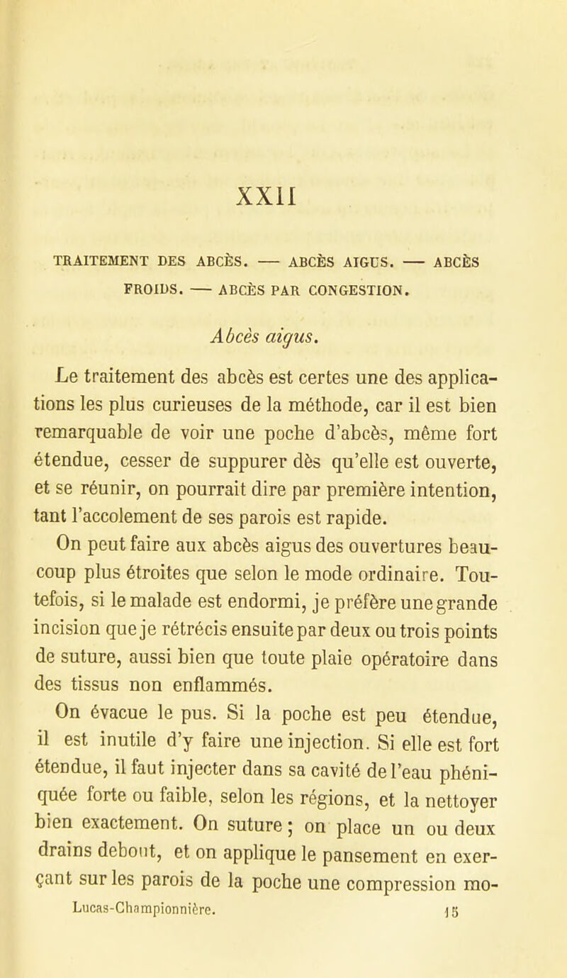 TRAITEMENT DES ABCÈS. ABCÈS AIGUS. ABCÈS FROIDS. ABCÈS PAR CONGESTION. Abcès aigus. Le traitement des abcès est certes une des applica- tions les plus curieuses de la méthode, car il est bien remarquable de voir une poche d'abcès, même fort étendue, cesser de suppurer dès qu'elle est ouverte, et se réunir, on pourrait dire par première intention, tant l'accolement de ses parois est rapide. On peut faire aux abcès aigus des ouvertures beau- coup plus étroites que selon le mode ordinaire. Tou- tefois, si le malade est endormi, je préfère une grande incision que je rétrécis ensuite par deux ou trois points de suture, aussi bien que toute plaie opératoire dans des tissus non enflammés. On évacue le pus. Si la poche est peu étendue, il est inutile d'y faire une injection. Si elle est fort étendue, il faut injecter dans sa cavité de l'eau phéni- quée forte ou faible, selon les régions, et la nettoyer bien exactement. On suture; on place un ou deux drains debout, et on applique le pansement en exer- çant sur les parois de la poche une compression rao-