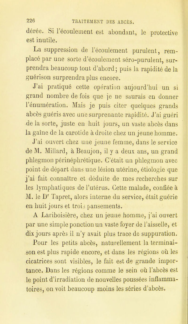 dérée. Si l'écoulement est abondant, le protective est inutile. La suppression de l'écoulement purulent, rem- placé par une sorte d'écoulement séro-purulent, sur- prendra beaucoup tout d'abord ; puis la rapidité de la guérison surprendra plus encore. J'ai pratiqué cette opération aujourd'hui un si grand nombre de fois que je ne saurais en donner l'énumération. Mais je puis citer quelques grands abcès guéris avec une surprenante rapidité. J'ai guéri de la sorte, juste en huit jours, un vaste abcès dans la gaîne de la carotide à droite chez un jeune homme. J'ai ouvert chez une jeune femme, dans le service de M. Millard, à Beaujon, il y a deux ans, un grand phlegmon péiïnéphrétique. C'était un phlegmon avec point de départ dans une lésion utérine, étiologie que j'ai fait connaître et déduite de mes recherches sur les lymphatiques de l'utérus. Cette malade, confiée à M. le Dr Tapret, alors interne du service, était guérie en huit jours et trou pansements. A Lariboisière, chez un jeune homme, j'ai ouvert par une simple ponction un vaste foyer de l'aisselle, et dix jours après il n'y avait plus trace de suppuration. Pour les petits abcès, naturellement la terminai- son est plus rapide encore, et dans les régions où les cicatrices sont visibles, le fait est de grande impor- tance. Dans les régions comme le sein où l'abcès est le point d'irradiation de nouvelles poussées inflamma- toires, on voit beaucoup moins les séries d'abcès.