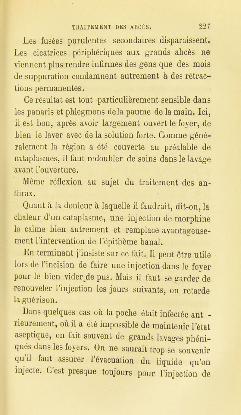 Les fusées purulentes secondaires disparaissent. Les cicatrices périphériques aux grands abcès ne viennent plus rendre infirmes des gens que des mois de suppuration condamnent autrement à des rétrac- tions permanentes. Ce résultat est tout particulièrement sensible dans les panaris et phlegmons delà paume de la main. Ici, il est bon, après avoir largement ouvert le foyer, de bien le laver avec de la solution forte. Comme géné- ralement la région a été couverte au préalable de cataplasmes, il faut redoubler de soins dans le lavage avant l'ouverture. Même réflexion au sujet du traitement des an- thrax. Quant à la douleur à laquelle il faudrait, dit-on, la chaleur d'un cataplasme, une injection de morphine la calme bien autrement et remplace avantageuse- ment l'intervention de l'épithème banal. En terminant j'insiste sur ce fait. Il peut être ulile lors de l'incision de faire une injection dans le foyer pour le bien viderde pus. Mais il faut se garder de renouveler l'injection les jours suivants, on retarde la guérison. Dans quelques cas où la poche était infectée ant - rieurement, où il a été impossible de maintenir l'état aseptique, on fait souvent de grands lavages phéni- qués dans les foyers. On ne saurait trop se souvenir qu'il faut assurer l'évacuation du liquide qu'on injecte. C'est presque toujours pour l'injection de