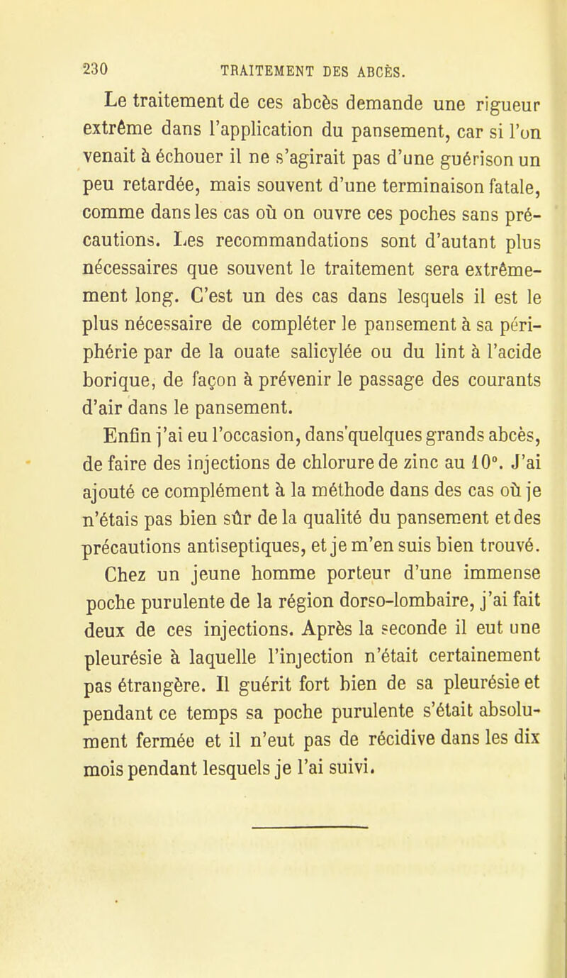 Le traitement de ces abcès demande une rigueur extrême dans l'application du pansement, car si l'un venait à échouer il ne s'agirait pas d'une guérison un peu retardée, mais souvent d'une terminaison fatale, comme dans les cas où on ouvre ces poches sans pré- cautions. Les recommandations sont d'autant plus nécessaires que souvent le traitement sera extrême- ment long. C'est un des cas dans lesquels il est le plus nécessaire de compléter le pansement à sa péri- phérie par de la ouate salicylée ou du lint à l'acide borique, de façon à prévenir le passage des courants d'air dans le pansement. Enfin j'ai eu l'occasion, dans'quelques grands abcès, de faire des injections de chlorure de zinc au 10°. J'ai ajouté ce complément à la méthode dans des cas où je n'étais pas bien sûr de la qualité du pansement et des précautions antiseptiques, et je m'en suis bien trouvé. Chez un jeune homme porteur d'une immense poche purulente de la région dorso-lombaire, j'ai fait deux de ces injections. Après la seconde il eut une pleurésie à laquelle l'injection n'était certainement pas étrangère. Il guérit fort bien de sa pleurésie et pendant ce temps sa poche purulente s'était absolu- ment fermée et il n'eut pas de récidive dans les dix mois pendant lesquels je l'ai suivi.