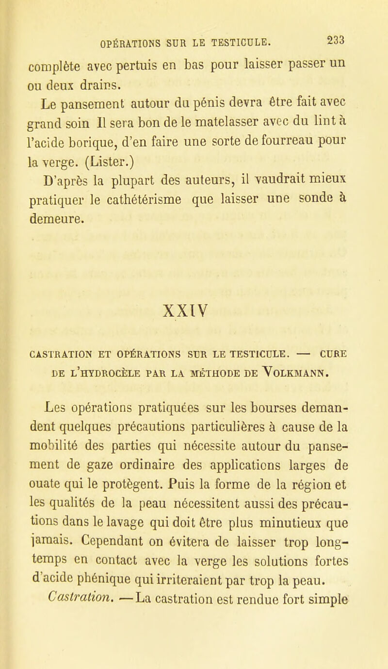 complète avec pertuis en bas pour laisser passer un ou deux drains. Le pansement autour du pénis devra être fait avec grand soin II sera bon de le matelasser avec du lint à l'acide borique, d'en faire une sorte de fourreau pour la verge. (Lister.) D'après la plupart des auteurs, il vaudrait mieux pratiquer le cathétérisme que laisser une sonde à demeure. XXIV CASTRATION ET OPÉRATIONS SUR LE TESTICULE. — CURE DE l'hYDROCÈLE PAR LA MÉTHODE DE VoLKMANN. Les opérations pratiquées sur les bourses deman- dent quelques précautions particulières à cause de la mobilité des parties qui nécessite autour du panse- ment de gaze ordinaire des applications larges de ouate qui le protègent. Puis la forme de la région et les qualités de la peau nécessitent aussi des précau- tions dans le lavage qui doit être plus minutieux que jamais. Cependant on évitera de laisser trop long- temps en contact avec la verge les solutions fortes d'acide phénique qui irriteraient par trop la peau. Castration. —La castration est rendue fort simple