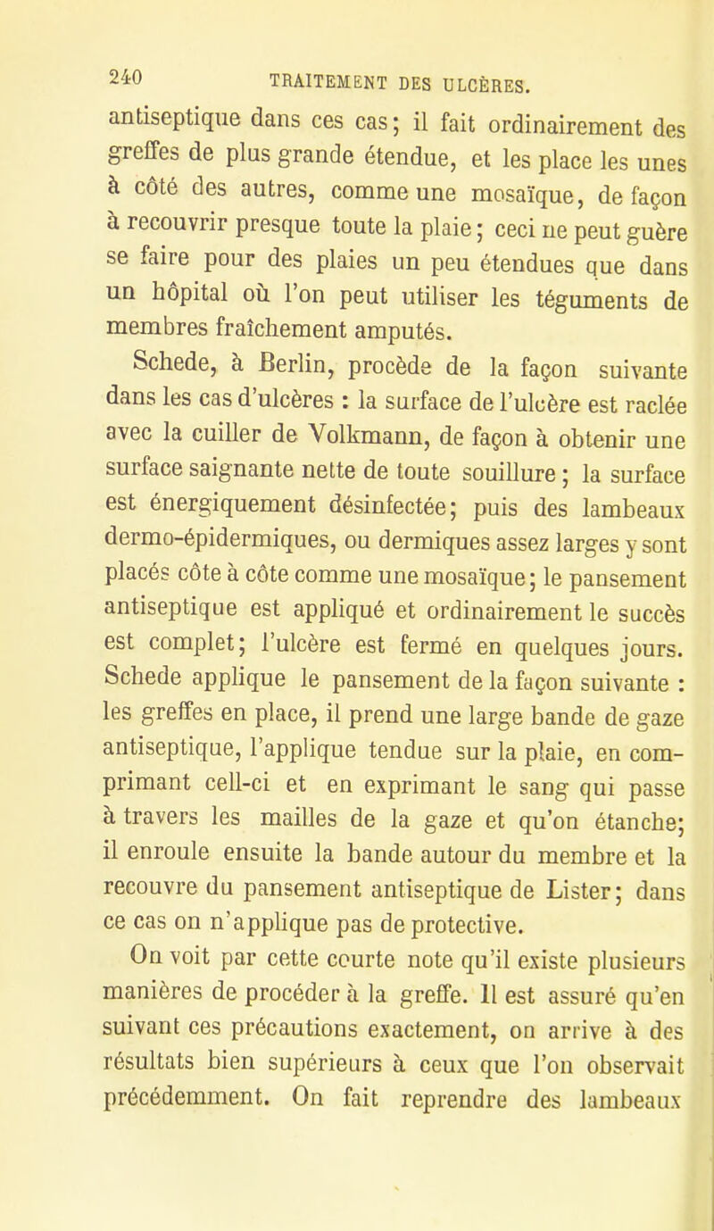 antiseptique dans ces cas ; il fait ordinairement des greffes de plus grande étendue, et les place les unes à côté des autres, comme une mosaïque, de façon à recouvrir presque toute la plaie ; ceci ne peut guère se faire pour des plaies un peu étendues que dans un hôpital où l'on peut utiliser les téguments de membres fraîchement amputés. Schede, à Berlin, procède de la façon suivante dans les cas d'ulcères : la surface de l'ulcère est raclée avec la cuiller de Volkmann, de façon à obtenir une surface saignante nette de toute souillure ; la surface est énergiquement désinfectée; puis des lambeaux dermo-épidermiques, ou dermiques assez larges y sont placés côte à côte comme une mosaïque; le pansement antiseptique est appliqué et ordinairement le succès est complet; l'ulcère est fermé en quelques jours. Schede applique le pansement de la façon suivante : les greffes en place, il prend une large bande de gaze antiseptique, l'applique tendue sur la plaie, en com- primant cell-ci et en exprimant le sang qui passe à travers les mailles de la gaze et qu'on étanche; il enroule ensuite la bande autour du membre et la recouvre du pansement antiseptique de Lister; dans ce cas on n'applique pas de protective. On voit par cette courte note qu'il existe plusieurs manières de procéder à la greffe. 11 est assuré qu'en suivant ces précautions exactement, on arrive à des résultats bien supérieurs à ceux que l'on observait précédemment. On fait reprendre des lambeaux