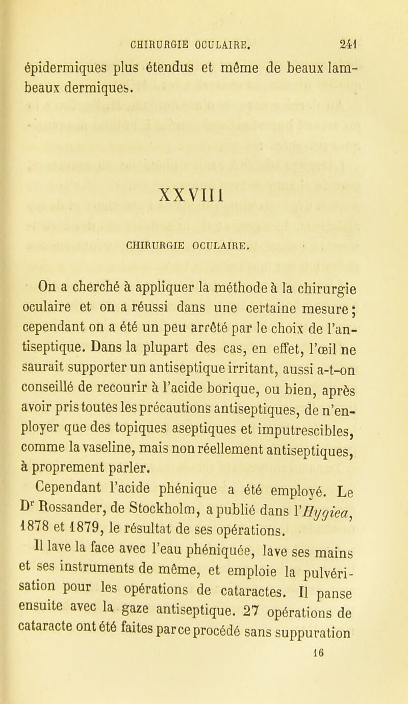 épiderraiques plus étendus et même de beaux lam- beaux dermiques. XXVIII CHIRURGIE OCULAIRE. On a cherché à appliquer la méthode à la chirurgie oculaire et on a réussi dans une certaine mesure ; cependant on a été un peu arrêté par le choix de l'an- tiseptique. Dans la plupart des cas, en effet, l'œil ne saurait supporter un antiseptique irritant, aussi a-t-on conseillé de recourir à l'acide borique, ou bien, après avoir pris toutes les précautions antiseptiques, de n'en- ployer que des topiques aseptiques et imputrescibles, comme la vaseline, mais non réellement antiseptiques, à proprement parler. Cependant l'acide phénique a été employé. Le Dr Rossander, de Stockholm, a publié dans YEygiea 1878 et 1879, le résultat de ses opérations. Il lave la face avec l'eau phéniquée, lave ses mains et ses instruments de même, et emploie la pulvéri- sation pour les opérations de cataractes. Il panse ensuite avec la gaze antiseptique. 27 opérations de cataracte ont été faites parce procédé sans suppuration