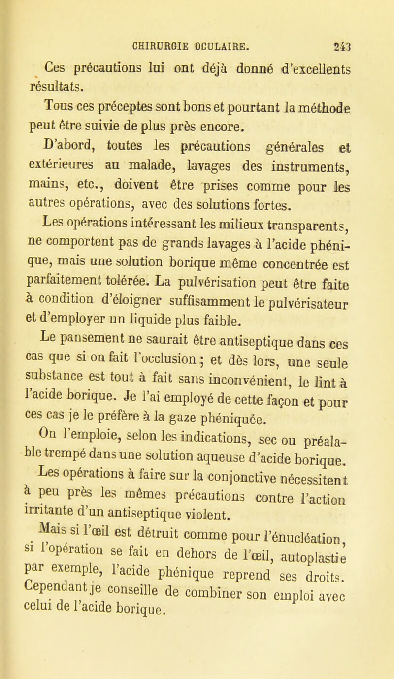 Ces précautions lui ont déjà donné d'excellents résultats. Tous ces préceptes sont bons et pourtant la méthod e peut être suivie de plus près encore. D'abord, toutes les précautions générales et extérieures au malade, lavages des instruments, mains, etc., doivent être prises comme pour les autres opérations, avec des solutions fortes. Les opérations intéressant les milieux transparents, ne comportent pas de grands lavages à l'acide phéni- que, mais une solution borique même concentrée est parfaitement tolérée. La pulvérisation peut être faite à condition d'éloigner suffisamment le pulvérisateur et d'employer un liquide plus faible. Le pansement ne saurait être antiseptique dans ces cas que si on fait l'occlusion ; et dès lors, une seule substance est tout à fait sans inconvénient, le lint à l'acide borique. Je l'ai employé de cette façon et pour ces cas je le préfère à la gaze phéniquée. On l'emploie, selon les indications, sec ou préala- ble trempé dans une solution aqueuse d'acide borique. Les opérations à faire sur la conjonctive nécessitent à peu près les mêmes précautions contre l'action irritante d'un antiseptique violent. Mais si l'œil est détruit comme pour l'énucléation si 1 opération se fait en dehors de l'œil, autoplastie par exemple, l'acide phénique reprend ses droits. Cependant je conseille de combiner son emploi avec celui de l'acide borique.