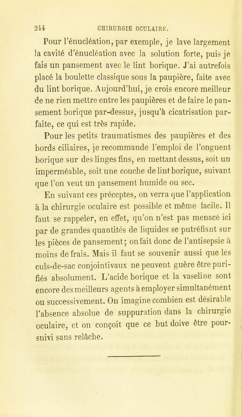 Pour l'énucléation, par exemple, je lave largement la cavité d'énucléation avec la solution forte, puis je fais un pansement avec le lint borique. J'ai autrefois placé la boulette classique sous la paupière, faite avec du lint borique. Aujourd'hui, je crois encore meilleur de ne rien mettre entre les paupières et de faire le pan- sement borique par-dessus, jusqu'à cicatrisation par- faite, ce qui est très rapide. Pour les petits traumatismes des paupières et des bords ciliaires, je recommande l'emploi de l'onguent borique sur des linges fins, en mettant dessus, soit un imperméable, soit une couche de lint borique, suivant que l'on veut un pansement humide ou sec. En suivant ces préceptes, on verra que l'application à la chirurgie oculaire est possible et même facile. Il faut se rappeler, en effet, qu'on n'est pas menacé ici par de grandes quantités de liquides se putréfiant sur les pièces de pansement; on fait donc de l'antisepsie à moins de frais. Mais il faut se souvenir aussi que les culs-de-sac conjointivaux ne peuvent guère être puri- fiés absolument. L'acide borique et la vaseline sont encore des meilleurs agents à employer simultanément ou successivement. On imagine combien est désirable l'absence absolue de suppuration dans la chirurgie oculaire, et on conçoit que ce but doive être pour- suivi sans relâche.