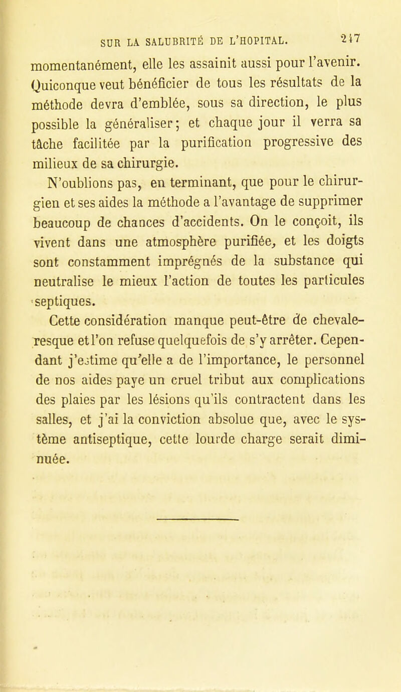 SUR LA SALUBRITÉ DE L'HOPITAL. 2i7 momentanément, elle les assainit aussi pour l'avenir. Quiconque veut bénéficier de tous les résultats de la méthode devra d'emblée, sous sa direction, le plus possible la généraliser ; et chaque jour il verra sa tâche facilitée par la purification progressive des milieux de sa chirurgie. N'oublions pas, en terminant, que pour le chirur- gien et ses aides la méthode a l'avantage de supprimer beaucoup de chances d'accidents. On le conçoit, ils vivent dans une atmosphère purifiée, et les doigts sont constamment imprégnés de la substance qui neutralise le mieux l'action de toutes les particules sep tiques. Cette considération manque peut-être de chevale- resque et l'on refuse quelquefois de s'y arrêter. Cepen- dant j'estime qu'elle a de l'importance, le personnel de nos aides paye un cruel tribut aux complications des plaies par les lésions qu'ils contractent dans les salles, et j'ai la conviction absolue que, avec le sys- tème antiseptique, cette lourde charge serait dimi- nuée.