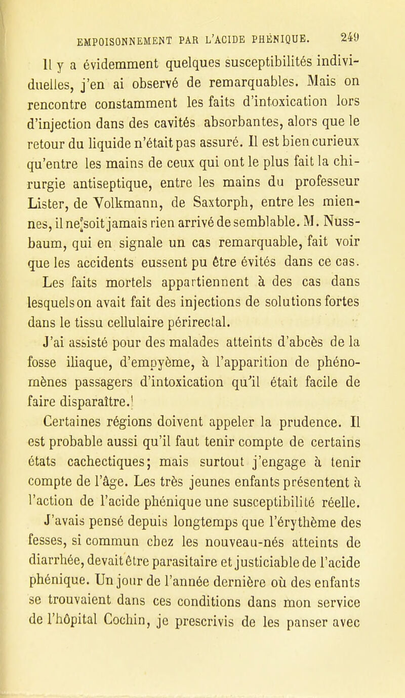 Il y a évidemment quelques susceptibilités indivi- duelles, j'en ai observé de remarquables. Mais on rencontre constamment les faits d'intoxication lors d'injection dans des cavités absorbantes, alors que le retour du liquide n'était pas assuré. Il est bien curieux qu'entre les mains de ceux qui ont le plus fait la chi- rurgie antiseptique, entre les mains du professeur Lister, de Volkmann, de Saxtorph, entre les mien- nes, il ne^soit jamais rien arrivé de semblable. M. Nuss- baum, qui en signale un cas remarquable, fait voir que les accidents eussent pu être évités dans ce cas. Les faits mortels appartiennent à des cas dans lesquels on avait fait des injections de solutions fortes dans le tissu cellulaire périreclal. J'ai assisté pour des malades atteints d'abcès de la fosse iliaque, d'empyème, à l'apparition de phéno- mènes passagers d'intoxication qu'il était facile de faire disparaître.' Certaines régions doivent appeler la prudence. Il est probable aussi qu'il faut tenir compte de certains états cachectiques; mais surtout j'engage à tenir compte de l'âge. Les très jeunes enfants présentent à l'action de l'acide phénique une susceptibilité réelle. J'avais pensé depuis longtemps que l'érythème des fesses, si commun chez les nouveau-nés atteints de diarrhée, devait être parasitaire et justiciable de l'acide phénique. Un jour de l'année dernière où des enfants se trouvaient dans ces conditions dans mon service de l'hôpital Cochin, je prescrivis de les panser avec