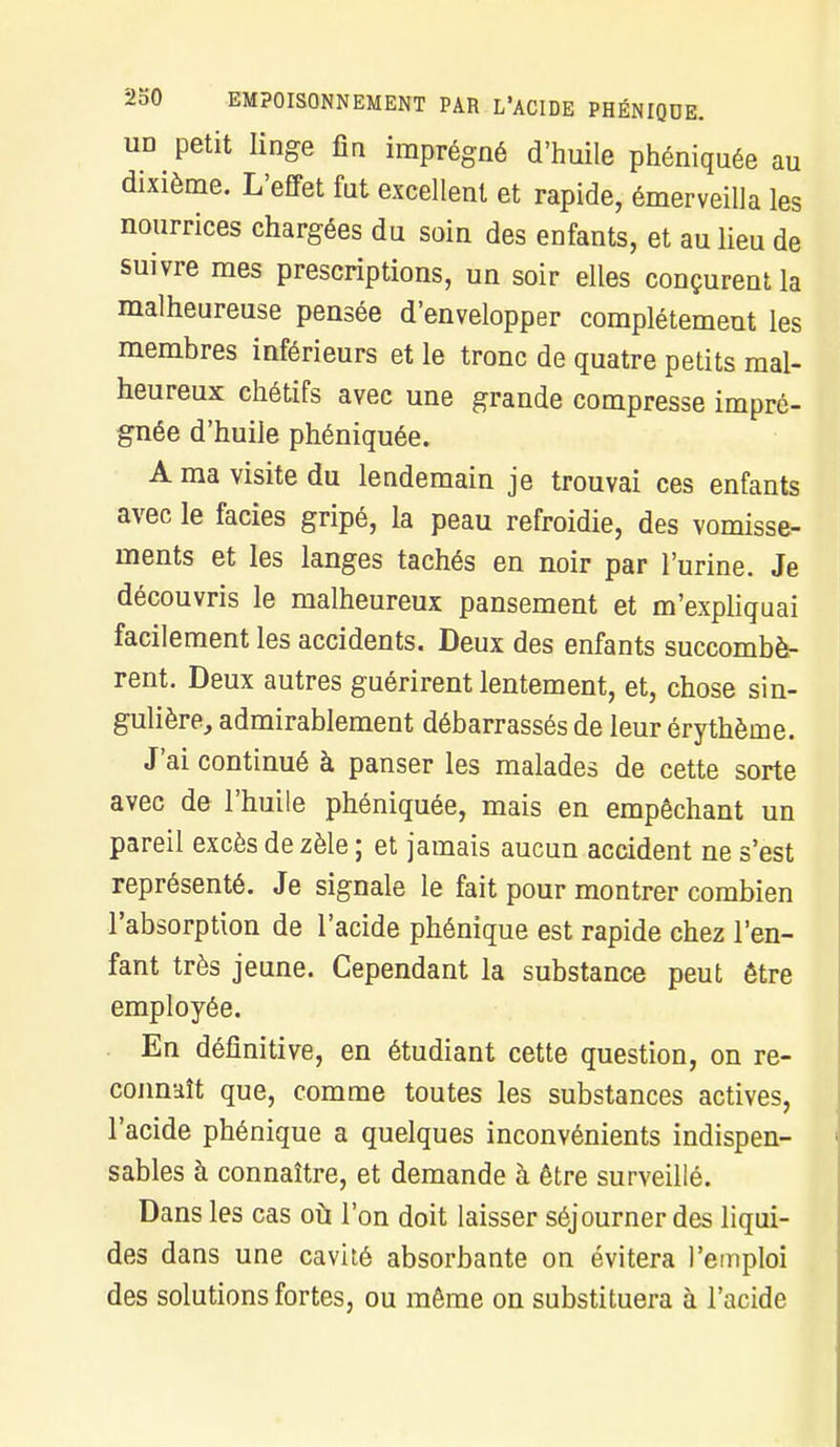 un petit linge fia imprégné d'huile phéniquée au dixième. L'effet fut excellent et rapide, émerveilla les nourrices chargées du soin des enfants, et au lieu de suivre mes prescriptions, un soir elles conçurent la malheureuse pensée d'envelopper complètement les membres inférieurs et le tronc de quatre petits mal- heureux chétifs avec une grande compresse impré- gnée d'huile phéniquée. A ma visite du lendemain je trouvai ces enfants avec le faciès gripé, la peau refroidie, des vomisse- ments et les langes tachés en noir par l'urine. Je découvris le malheureux pansement et m'expliquai facilement les accidents. Deux des enfants succombè- rent. Deux autres guérirent lentement, et, chose sin- gulière, admirablement débarrassés de leur érythème. J'ai continué à panser les malades de cette sorte avec de l'huile phéniquée, mais en empêchant un pareil excès de zèle ; et jamais aucun accident ne s'est représenté. Je signale le fait pour montrer combien l'absorption de l'acide phénîque est rapide chez l'en- fant très jeune. Cependant la substance peut être employée. En définitive, en étudiant cette question, on re- connaît que, comme toutes les substances actives, l'acide phénique a quelques inconvénients indispen- sables à connaître, et demande à être surveillé. Dans les cas où l'on doit laisser séjourner des liqui- des dans une cavité absorbante on évitera l'emploi des solutions fortes, ou même on substituera à l'acide