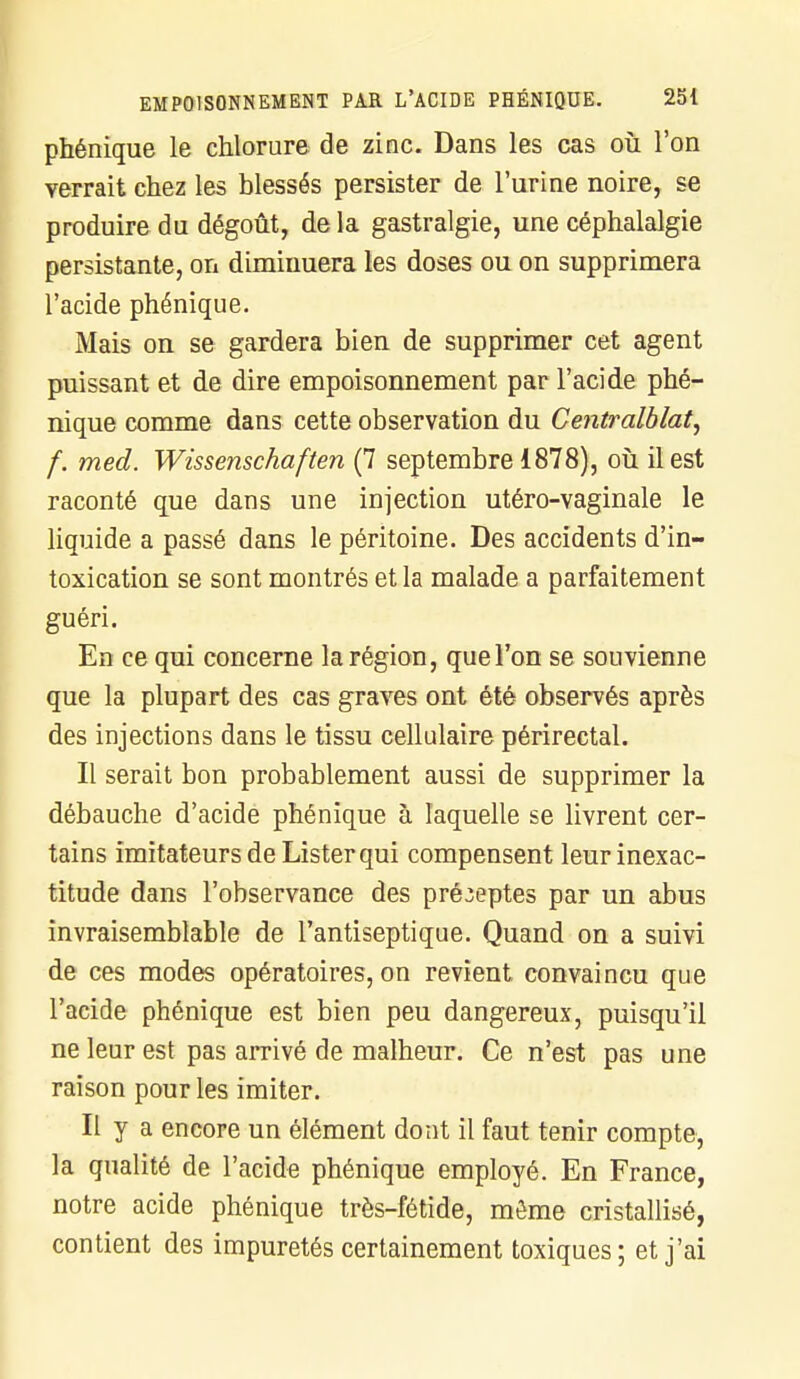 phénique le chlorure de zinc. Dans les cas où l'on verrait chez les blessés persister de l'urine noire, se produire du dégoût, de la gastralgie, une céphalalgie persistante, on dimiuuera les doses ou on supprimera l'acide phénique. Mais on se gardera bien de supprimer cet agent puissant et de dire empoisonnement par l'acide phé- nique comme dans cette observation du Centralblat, f. med. Wissenschaften (7 septembre 1878), où il est raconté que dans une injection utéro-vaginale le liquide a passé dans le péritoine. Des accidents d'in- toxication se sont montrés et la malade a parfaitement guéri. En ce qui concerne la région, que l'on se souvienne que la plupart des cas graves ont été observés après des injections dans le tissu cellulaire périrectal. Il serait bon probablement aussi de supprimer la débauche d'acide phénique à laquelle se livrent cer- tains imitateurs de Lister qui compensent leur inexac- titude dans l'observance des préceptes par un abus invraisemblable de l'antiseptique. Quand on a suivi de ces modes opératoires, on revient convaincu que l'acide phénique est bien peu dangereux, puisqu'il ne leur est pas arrivé de malheur. Ce n'est pas une raison pour les imiter. Il y a encore un élément dont il faut tenir compte, la qualité de l'acide phénique employé. En France, notre acide phénique très-fétide, môme cristallisé, contient des impuretés certainement toxiques; et j'ai