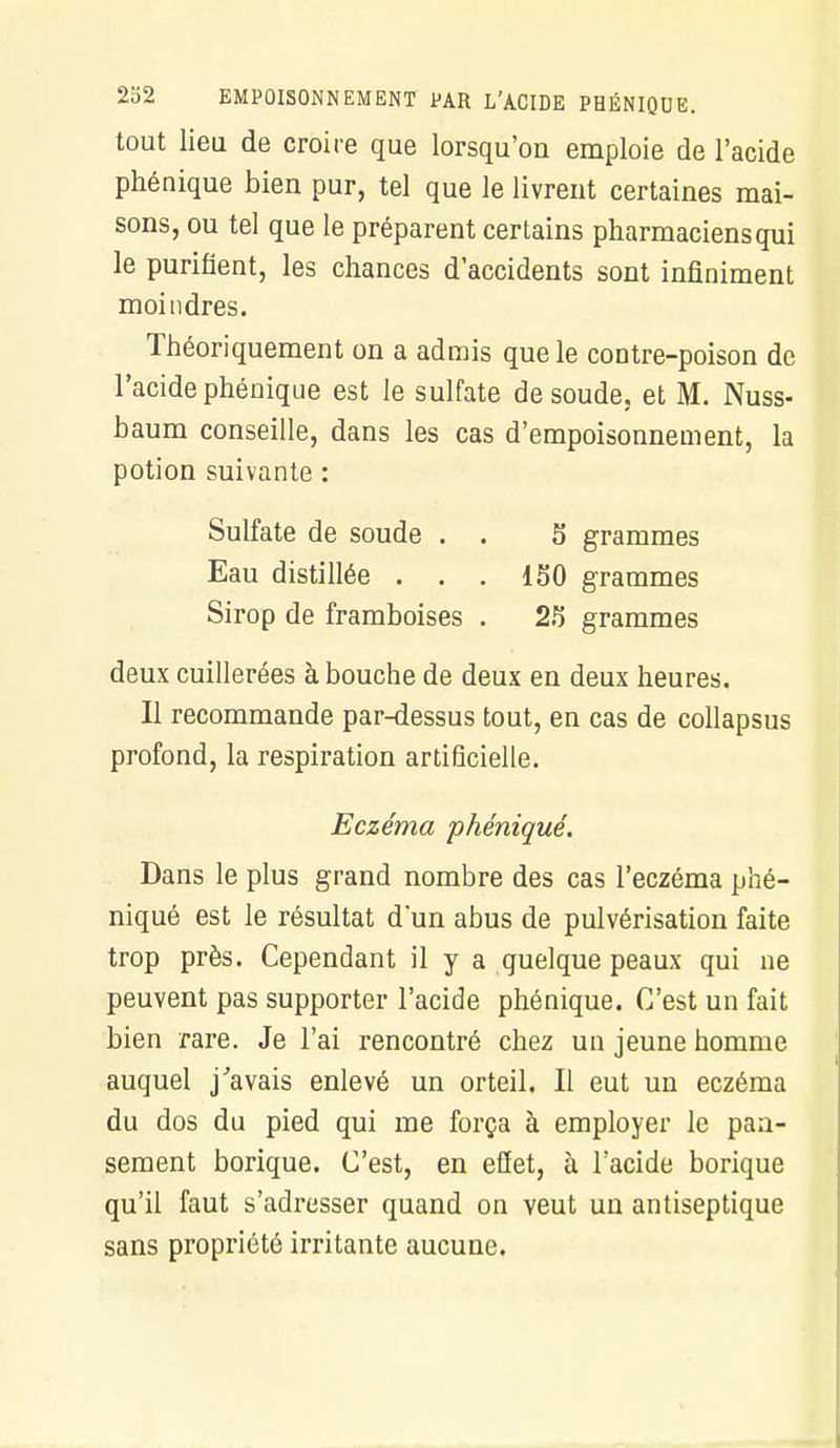 tout lieu de croire que lorsqu'on emploie de l'acide phénique bien pur, tel que le livrent certaines mai- sons, ou tel que le préparent certains pharmaciens qui le purifient, les chances d'accidents sont infiniment moindres. Théoriquement on a admis que le contre-poison de l'acide phénique est le sulfate de soude, et M. Nuss- baum conseille, dans les cas d'empoisonnement, la potion suivante : Sulfate de soude . . 5 grammes Eau distillée . . . 150 grammes Sirop de framboises . 25 grammes deux cuillerées à bouche de deux en deux heures. Il recommande par-dessus tout, en cas de collapsus profond, la respiration artificielle. Eczéma phénique. Dans le plus grand nombre des cas l'eczéma phé- niqué est le résultat d'un abus de pulvérisation faite trop près. Cependant il y a quelque peaux qui ne peuvent pas supporter l'acide phénique. C'est un fait bien rare. Je l'ai rencontré chez un jeune homme auquel j'avais enlevé un orteil. Il eut un eczéma du dos du pied qui me força à employer le pan- sement borique. C'est, en effet, à l'acide borique qu'il faut s'adresser quand on veut un antiseptique sans propriété irritante aucune.