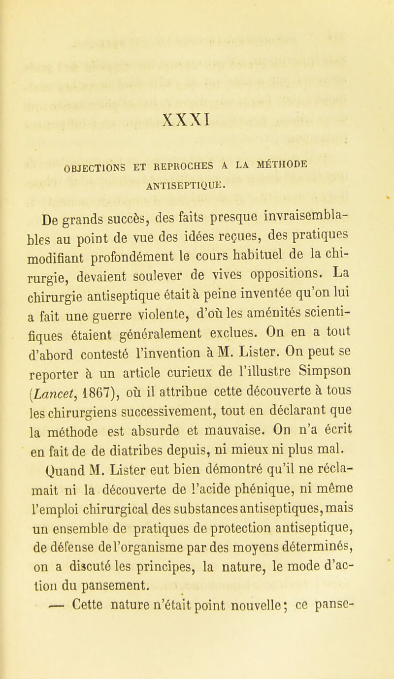 OBJECTIONS ET REPROCHES A. LA MÉTHODE ANTISEPTIQUE. De grands succès, des faits presque invraisembla- bles au point de vue des idées reçues, des pratiques modifiant profondément le cours habituel de la chi- rurgie, devaient soulever de vives oppositions. La chirurgie antiseptique était à peine inventée qu'on lui a fait une guerre violente, d'où les aménités scienti- fiques étaient généralement exclues. On en a tout d'abord contesté l'invention à M. Lister. On peut se reporter à un article curieux de l'illustre Simpson (Lancet, 1867), où il attribue cette découverte à tous les chirurgiens successivement, tout en déclarant que la méthode est absurde et mauvaise. On n'a écrit en fait de de diatribes depuis, ni mieux ni plus mal. Quand M. Lister eut bien démontré qu'il ne récla- mait ni la découverte de l'acide phénique, ni même l'emploi chirurgical des substances antiseptiques, mais un ensemble de pratiques de protection antiseptique, de défense de l'organisme par des moyens déterminés, on a discuté les principes, la nature, le mode d'ac- tion du pansement. — Cette nature n'était point nouvelle; ce panse-