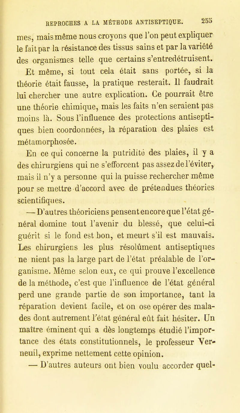 mes, mais même nous croyons que l'on peut expliquer le fait par la résistance des tissus sains et par la variété des organismes telle que certains s'entredétruisent. Et même, si tout cela était sans portée, si la théorie était fausse, la pratique resterait. 11 faudrait lui chercher une autre explication. Ce pourrait être une théorie chimique, mais les faits n'en seraient pas moins là. Sous l'influence des protections antisepti- ques bien coordonnées, la réparation des plaies est métamorphosée. En ce qui concerne la putriditô des plaies, il y a des chirurgiens qui ne s'efforcent pas assez de l'éviter, mais il n'y a personne qui la puisse rechercher même pour se mettre d'accord avec de prétendues théories scientifiques. — D'autres théoriciens pensent encore que l'état gé- néral domine tout l'avenir du blessé, que celui-ci guérit si le fond est bon, et meurt s'il est mauvais. Les chirurgiens les plus résolument antiseptiques ne nient pas la large part de l'état préalable de l'or- ganisme. Même selon eux, ce qui prouve l'excellence de la méthode, c'est que l'influence de l'état général perd une grande partie de son importance, tant la réparation devient facile, et on ose opérer des mala- des dont autrement l'état général eût fait hésiter. Un maître éminent qui a dès longtemps étudié l'impor- tance des états constitutionnels, le professeur Yer- neuil, exprime nettement cette opinion. — D'autres auteurs ont bien voulu accorder quel-