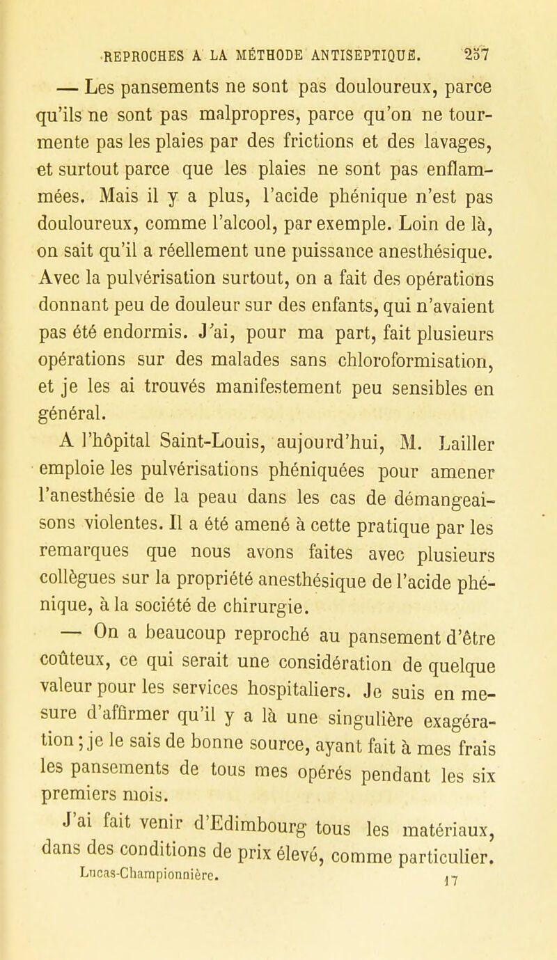 — Les pansements ne sont pas douloureux, parce qu'ils ne sont pas malpropres, parce qu'on ne tour- mente pas les plaies par des frictions et des lavages, et surtout parce que les plaies ne sont pas enflam- mées. Mais il y a plus, l'acide phénique n'est pas douloureux, comme l'alcool, par exemple. Loin de là, on sait qu'il a réellement une puissance anesthésique. Avec la pulvérisation surtout, on a fait des opérations donnant peu de douleur sur des enfants, qui n'avaient pas été endormis. J'ai, pour ma part, fait plusieurs opérations sur des malades sans chloroformisation, et je les ai trouvés manifestement peu sensibles en général. A l'hôpital Saint-Louis, aujourd'hui, M. Lailler emploie les pulvérisations phéniquées pour amener l'anesthésie de la peau dans les cas de démangeai- sons violentes. Il a été amené à cette pratique par les remarques que nous avons faites avec plusieurs collègues sur la propriété anesthésique de l'acide phé- nique, à la société de chirurgie. — On a beaucoup reproché au pansement d'être coûteux, ce qui serait une considération de quelque valeur pour les services hospitaliers. Je suis en me- sure d'affirmer qu'il y a là une singulière exagéra- tion ; je le sais de bonne source, ayant fait à mes frais les pansements de tous mes opérés pendant les six premiers mois. J'ai fait venir d'Edimbourg tous les matériaux, dans des conditions de prix élevé, comme particulier. Lucas-Championnière. 17