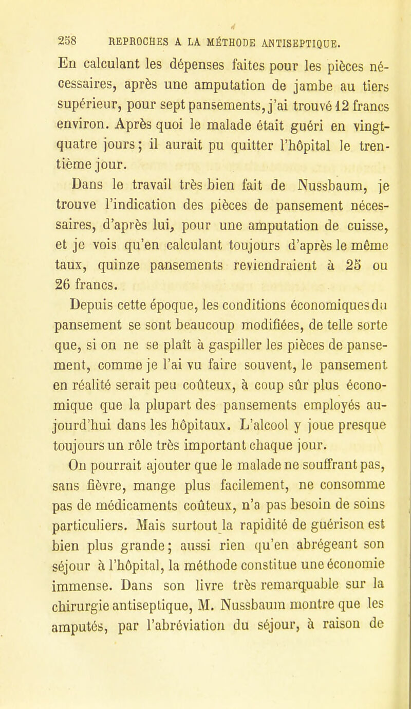 En calculant les dépenses faites pour les pièces né- cessaires, après une amputation de jambe au tiers supérieur, pour sept pansements, j'ai trouvé 12 francs environ. Après quoi le malade était guéri en vingt- quatre jours; il aurait pu quitter l'hôpital le tren- tième jour. Dans le travail très bien fait de Nussbaum, je trouve l'indication des pièces de pansement néces- saires, d'après lui, pour une amputation de cuisse, et je vois qu'en calculant toujours d'après le même taux, quinze pansements reviendraient à 23 ou 26 francs. Depuis cette époque, les conditions économiques du pansement se sont beaucoup modifiées, de telle sorte que, si on ne se plaît à gaspiller les pièces de panse- ment, comme je l'ai vu faire souvent, le pansement en réalité serait peu coûteux, à coup sûr plus écono- mique que la plupart des pansements employés au- jourd'hui dans les hôpitaux. L'alcool y joue presque toujours un rôle très important chaque jour. On pourrait ajouter que le malade ne souffrant pas, sans fièvre, mange plus facilement, ne consomme pas de médicaments coûteux, n'a pas besoin de soins particuliers. Mais surtout la rapidité de guérison est bien plus grande ; aussi rien qu'en abrégeant son séjour à l'hôpital, la méthode constitue une économie immense. Dans son livre très remarquable sur la chirurgie antiseptique, M. Nussbaum montre que les amputés, par l'abréviation du séjour, à raison de