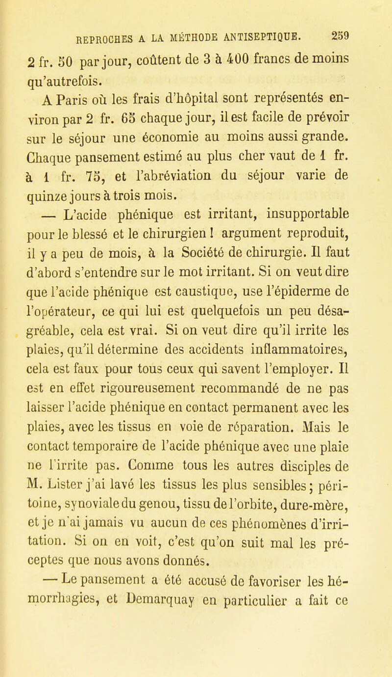 2 fr. 50 par jour, coûtent de 3 à 400 francs de moins qu'autrefois. A Paris où les frais d'hôpital sont représentés en- viron par 2 fr. 65 chaque jour, il est facile de prévoir sur le séjour une économie au moins aussi grande. Chaque pansement estimé au plus cher vaut de 1 fr. à 1 fr. 75, et l'abréviation du séjour varie de quinze jours à trois mois. — L'acide phénique est irritant, insupportable pour le blessé et le chirurgien 1 argument reproduit, il y a peu de mois, à la Société de chirurgie. Il faut d'abord s'entendre sur le mot irritant. Si on veut dire que l'acide phénique est caustique, use l'épiderme de l'opérateur, ce qui lui est quelquefois un peu désa- gréable, cela est vrai. Si on veut dire qu'il irrite les plaies, qu'il détermine des accidents inflammatoires, cela est faux pour tous ceux qui savent l'employer. Il est en effet rigoureusement recommandé de ne pas laisser l'acide phénique en contact permanent avec les plaies, avec les tissus en voie de réparation. Mais le contact temporaire de l'acide phénique avec une plaie ne l'irrite pas. Comme tous les autres disciples de M. Lister j'ai lavé les tissus les plus sensibles; péri- toine, synoviale du genou, tissu de l'orbite, dure-mère, et je n'ai jamais vu aucun de ces phénomènes d'irri- tation. Si on en voit, c'est qu'on suit mal les pré- ceptes que nous avons donnés. — Le pansement a été accusé de favoriser les hé- morrhagies, et Demarquay en particulier a fait ce