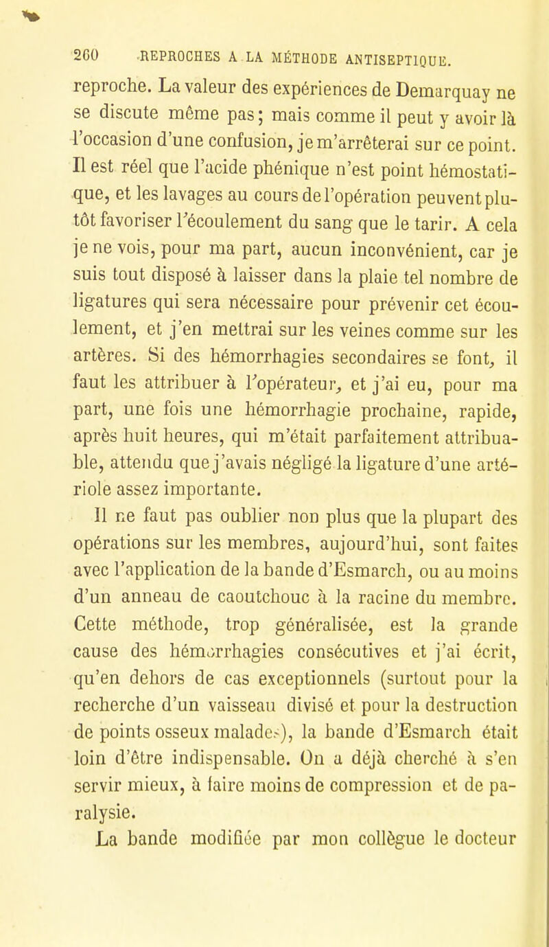 reproche. La valeur des expériences de Demarquay ne se discute même pas ; mais comme il peut y avoir là l'occasion d'une confusion, je m'arrêterai sur ce point. Il est réel que l'acide phénique n'est point hémostati- que, et les lavages au cours de l'opération peuvent plu- tôt favoriser l'écoulement du sang que le tarir. A cela je ne vois, pour ma part, aucun inconvénient, car je suis tout disposé à laisser dans la plaie tel nombre de ligatures qui sera nécessaire pour prévenir cet écou- lement, et j'en mettrai sur les veines comme sur les artères. Si des hémorrhagies secondaires se font, il faut les attribuer à l'opérateur, et j'ai eu, pour ma part, une fois une hémorrhagie prochaine, rapide, après huit heures, qui m'était parfaitement attribua- nte, attendu que j'avais négligé la ligature d'une arté- riole assez importante. Il ne faut pas oublier non plus que la plupart des opérations sur les membres, aujourd'hui, sont faites avec l'application de la bande d'Esmarch, ou au moins d'un anneau de caoutchouc à la racine du membre. Cette méthode, trop généralisée, est la grande cause des hémorrhagies consécutives et j'ai écrit, qu'en dehors de cas exceptionnels (surtout pour la recherche d'un vaisseau divisé et pour la destruction de points osseux malades), la bande d'Esmarch était loin d'être indispensable. On a déjà cherché à s'en servir mieux, à faire moins de compression et de pa- ralysie. La bande modifiée par mon collègue le docteur