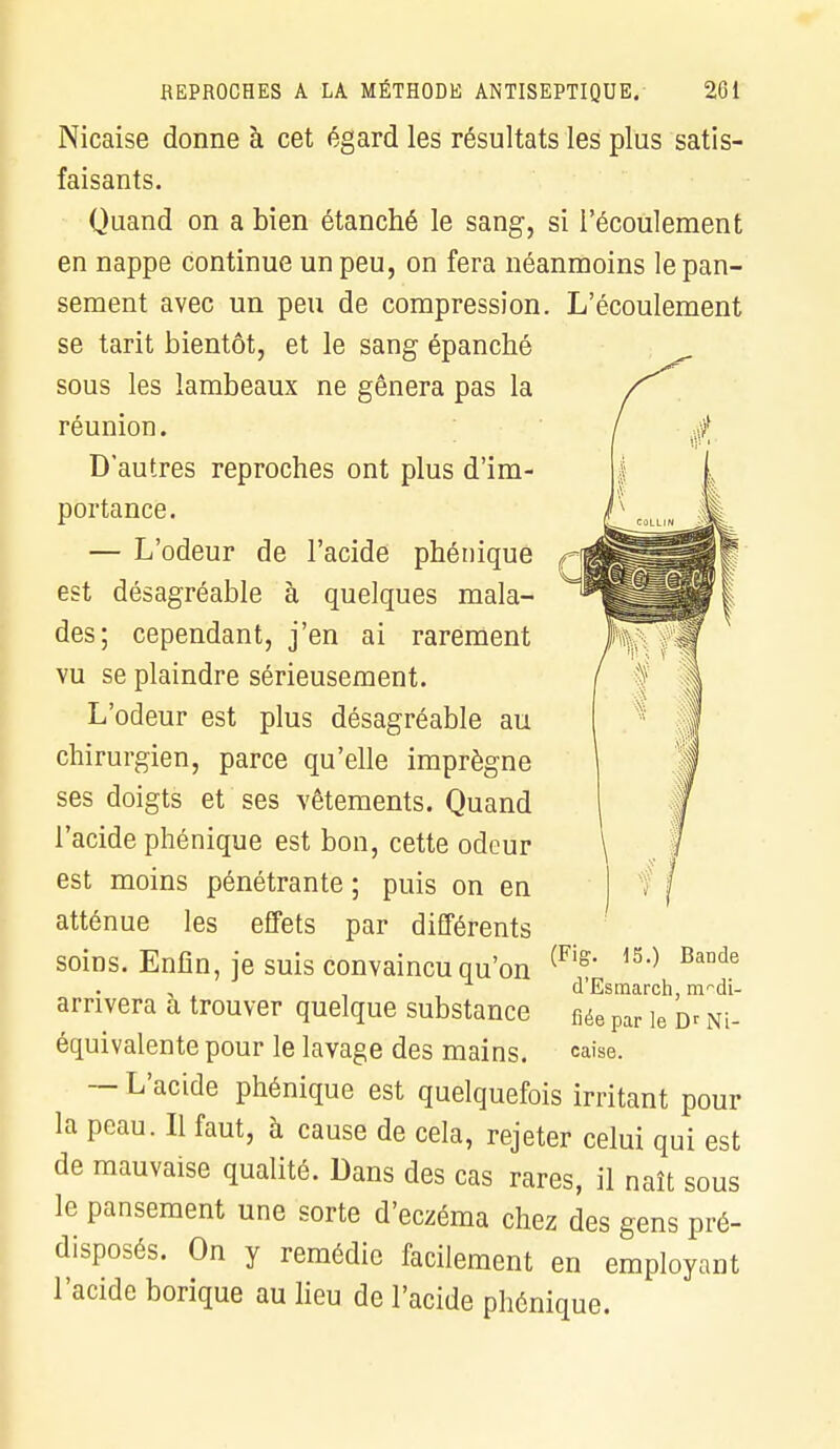 Nicaise donne à cet égard les résultats les plus satis- faisants. Quand on a bien étanché le sang, si l'écoulement en nappe continue un peu, on fera néanmoins le pan- sement avec un peu de compression. L'écoulement se tarit bientôt, et le sang épanché sous les lambeaux ne gênera pas la réunion. D'autres reproches ont plus d'im- portance. — L'odeur de l'acide phénique est désagréable à quelques mala- des; cependant, j'en ai rarement vu se plaindre sérieusement. L'odeur est plus désagréable au chirurgien, parce qu'elle imprègne ses doigts et ses vêtements. Quand l'acide phénique est bon, cette odeur est moins pénétrante ; puis on en atténue les effets par différents soins. Enfin, je suis convaincu qu'on arrivera à trouver quelque substance équivalente pour le lavage des mains. — L'acide phénique est quelquefois irritant pour la peau. Il faut, à cause de cela, rejeter celui qui est de mauvaise qualité. Dans des cas rares, il naît sous le pansement une sorte d'eczéma chez des gens pré- disposés. On y remédie facilement en employant l'acide borique au lieu de l'acide phénique. (Fig. 45.) Bande d'Esmarch, modi- fiée par le Dr Ni- caise.