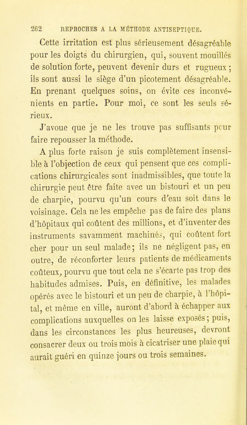 Cette irritation est plus sérieusement désagréable pour les doigts du chirurgien, qui, souvent mouillés de solution forte, peuvent devenir durs et rugueux ; ils sont aussi le siège d'un picotement désagréable. En prenant quelques soins, on évite ces inconvé- nients en partie. Pour moi, ce sont les seuls sé- rieux. J'avoue que je ne les trouve pas suffisants peur faire repousser la méthode. A plus forte raison je suis complètement insensi- ble à l'objection de ceux qui pensent que ces compli- cations chirurgicales sont inadmissibles, que toute la chirurgie peut être faite avec un bistouri et un peu de charpie, pourvu qu'un cours d'eau soit dans le voisinage. Cela ne les empêche pas de faire des plans d'hôpitaux qui coûtent des millions, et d'inventer des instruments savamment machinée, qui coûtent fort cher pour un seul malade ; ils ne négligent pas, en outre, de réconforter leurs patients de médicaments coûteux, pourvu que tout cela ne s'écarte pas trop des habitudes admises. Puis, en définitive, les malades opérés avec le bistouri et un peu de charpie, h l'hôpi- tal, et même en ville, auront d'abord à. échapper aux complications auxquelles on les laisse exposés ; puis, dans les circonstances les plus heureuses, devront consacrer deux ou trois mois à cicatriser une plaie qui aurait guéri en quinze jours ou trois semaines.