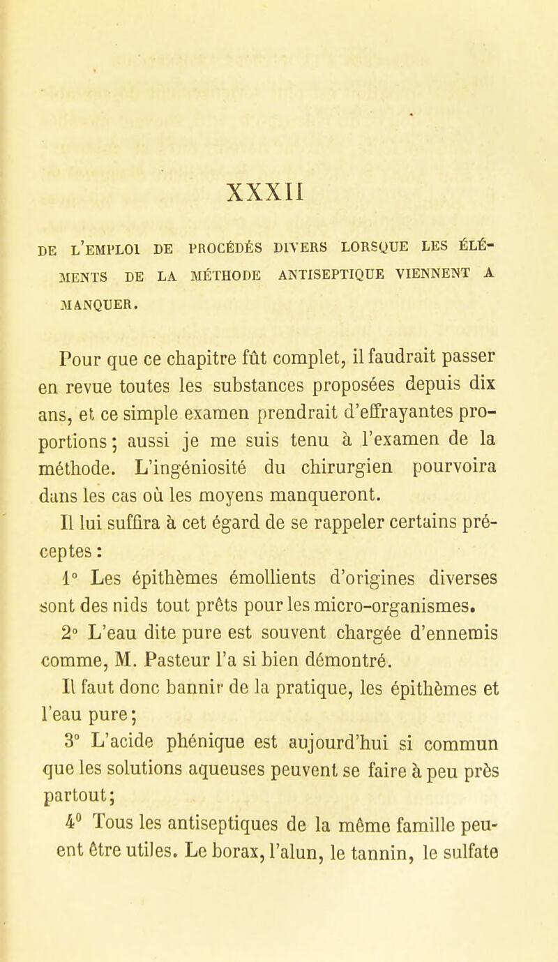 XXXII DE L'EMPLOI DE PROCÉDÉS DIVERS LORSQUE LES ÉLÉ- MENTS DE LA MÉTHODE ANTISEPTIQUE VIENNENT A MANQUER. Pour que ce chapitre fût complet, il faudrait passer en revue toutes les substances proposées depuis dix ans, et ce simple examen prendrait d'effrayantes pro- portions ; aussi je me suis tenu à l'examen de la méthode. L'ingéniosité du chirurgien pourvoira dans les cas où les moyens manqueront. Il lui suffira à cet égard de se rappeler certains pré- ceptes : 1° Les épithèmes émollients d'origines diverses sont des nids tout prêts pour les micro-organismes. 2° L'eau dite pure est souvent chargée d'ennemis comme, M. Pasteur l'a si bien démontré. Il faut donc bannir de la pratique, les épithèmes et l'eau pure ; 3° L'acide phénique est aujourd'hui si commun que les solutions aqueuses peuvent se faire à peu près partout; 4° Tous les antiseptiques de la même famille peu- ent être utiles. Le borax, l'alun, le tannin, le sulfate