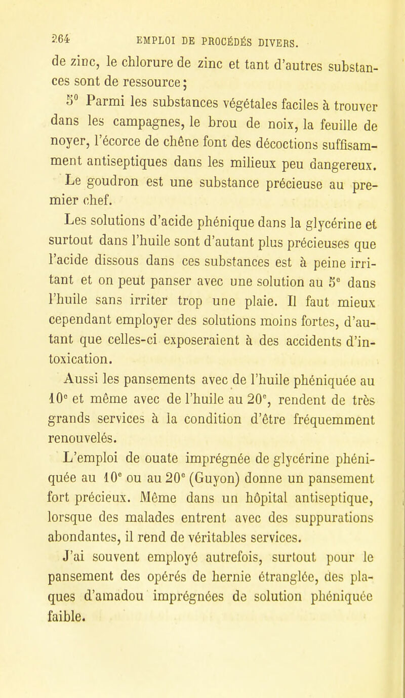 de zîdc, le chlorure de zinc et tant d'autres substan- ces sont de ressource ; 5° Parmi les substances végétales faciles à trouver dans les campagnes, le brou de noix, la feuille de noyer, l'écorce de chêne font des décoctions suffisam- ment antiseptiques dans les milieux peu dangereux. Le goudron est une substance précieuse au pre- mier chef. Les solutions d'acide phénique dans la glycérine et surtout dans l'huile sont d'autant plus précieuses que l'acide dissous dans ces substances est à peine irri- tant et on peut panser avec une solution au 5e dans l'huile sans irriter trop une plaie. Il faut mieux cependant employer des solutions moins fortes, d'au- tant que celles-ci exposeraient à des accidents d'in- toxication. Aussi les pansements avec de l'huile phéniquée au 10e et même avec de l'huile au 20e, rendent de très grands services à la condition d'être fréquemment renouvelés. L'emploi de ouate imprégnée de glycérine phéni- quée au 10e ou au 20e (Guyon) donne un pansement fort précieux. Même dans un hôpital antiseptique, lorsque des malades entrent avec des suppurations abondantes, il rend de véritables services. J'ai souvent employé autrefois, surtout pour le pansement des opérés de hernie étranglée, des pla- ques d'amadou imprégnées de solution phéniquée faible.