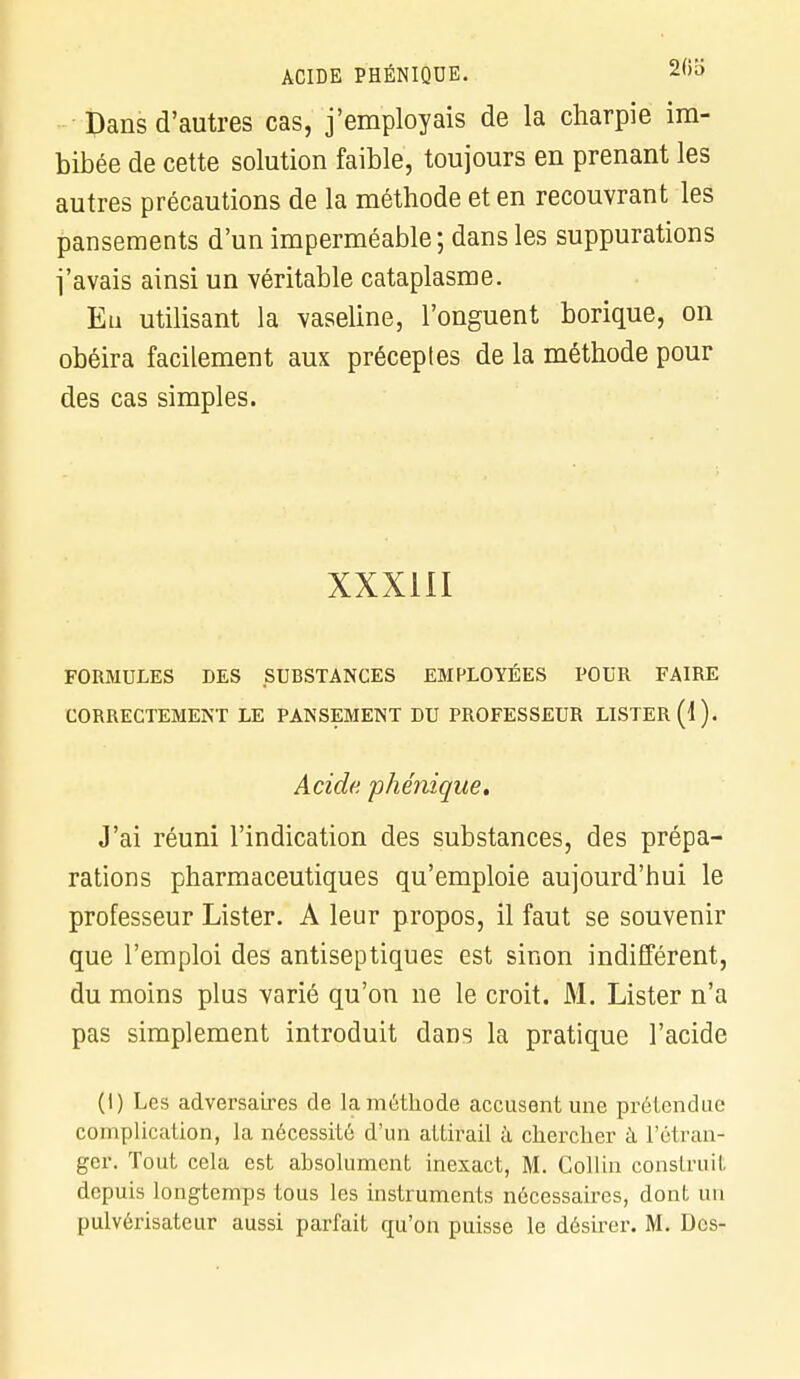 Dans d'autres cas, j'employais de la charpie im- bibée de cette solution faible, toujours en prenant les autres précautions de la méthode et en recouvrant les pansements d'un imperméable; dans les suppurations l'avais ainsi un véritable cataplasme. Eu utilisant la vaseline, l'onguent borique, on obéira facilement aux préceptes de la méthode pour des cas simples. XXXIII FORMULES DES SUBSTANCES EMPLOYÉES POUR FAIRE CORRECTEMENT LE PANSEMENT DU PROFESSEUR LISTER (1). Acide, phénique. J'ai réuni l'indication des substances, des prépa- rations pharmaceutiques qu'emploie aujourd'hui le professeur Lister. A leur propos, il faut se souvenir que l'emploi des antiseptiques est sinon indifférent, du moins plus varié qu'on ne le croit. M. Lister n'a pas simplement introduit dans la pratique l'acide (I) Les adversaires de la méthode accusent une prétendue complication, la nécessité d'un attirail à chercher à l'étran- ger. Tout cela est absolument inexact, M. Collin construit depuis longtemps tous les instruments nécessaires, dont un pulvérisateur aussi parfait qu'on puisse le désirer. M. Des-