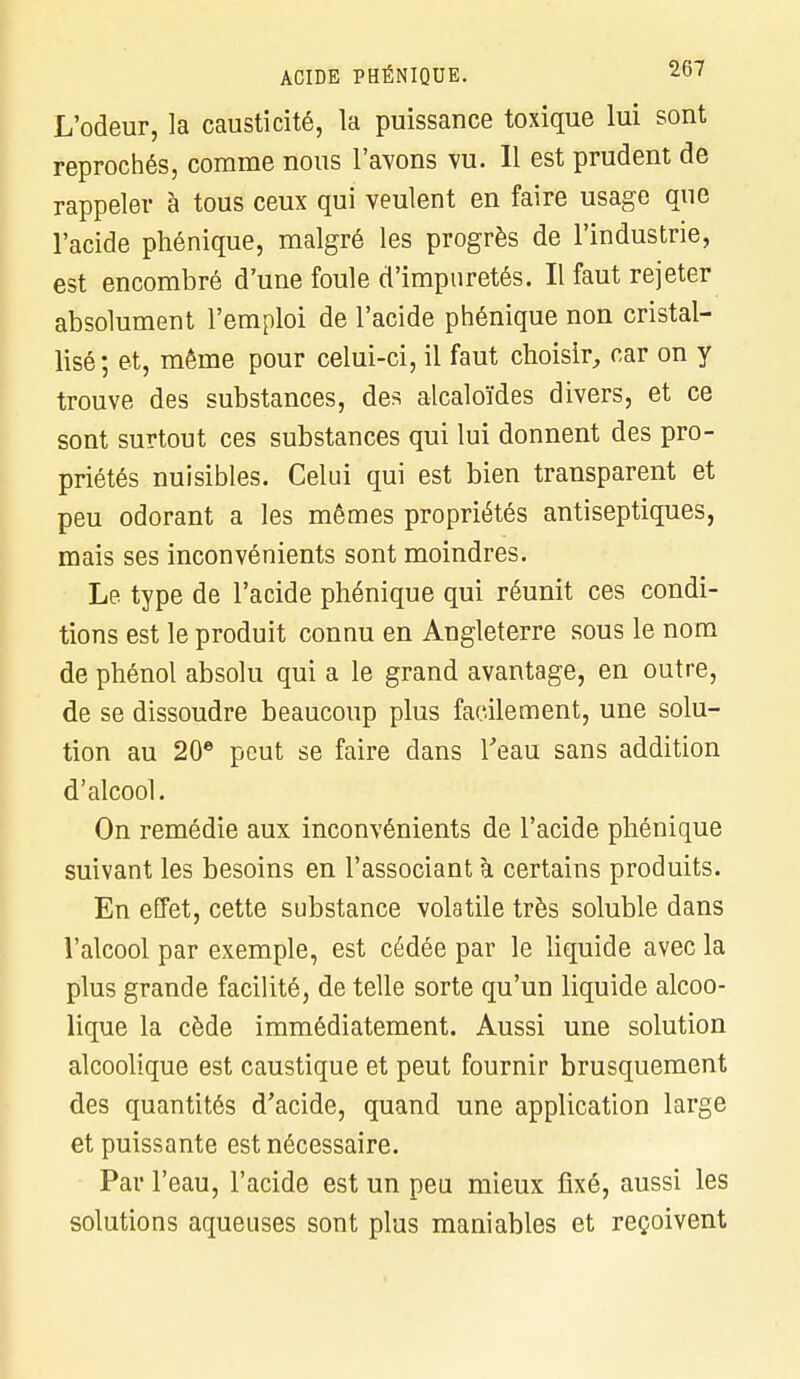 L'odeur, la causticité, la puissance toxique lui sont reprochés, comme nous l'avons vu. Il est prudent de rappeler à tous ceux qui veulent en faire usage que l'acide phénique, malgré les progrès de l'industrie, est encombré d'une foule d'impuretés. Il faut rejeter absolument l'emploi de l'acide phénique non cristal- lisé; et, même pour celui-ci, il faut choisir, car on y trouve des substances, des alcaloïdes divers, et ce sont surtout ces substances qui lui donnent des pro- priétés nuisibles. Celui qui est bien transparent et peu odorant a les mêmes propriétés antiseptiques, mais ses inconvénients sont moindres. Le type de l'acide phénique qui réunit ces condi- tions est le produit connu en Angleterre sous le nom de phénol absolu qui a le grand avantage, en outre, de se dissoudre beaucoup plus facilement, une solu- tion au 20e peut se faire dans l'eau sans addition d'alcool. On remédie aux inconvénients de l'acide phénique suivant les besoins en l'associant à certains produits. En effet, cette substance volatile très soluble dans l'alcool par exemple, est cédée par le liquide avec la plus grande facilité, de telle sorte qu'un liquide alcoo- lique la cède immédiatement. Aussi une solution alcoolique est caustique et peut fournir brusquement des quantités d'acide, quand une application large et puissante est nécessaire. Par l'eau, l'acide est un peu mieux fixé, aussi les solutions aqueuses sont plus maniables et reçoivent