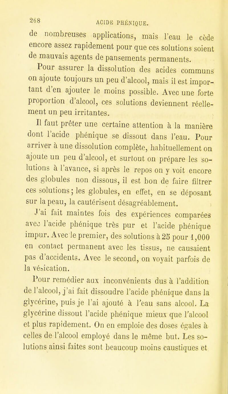 de nombreuses applications, mais l'eau le cède encore assez rapidement pour que ces solutions soient de mauvais agents de pansements permanents. Pour assurer la dissolution des acides communs on ajoute toujours un peu d'alcool, mais il est impor- tant d'en ajouter le moins possible. Avec une forte proportion d'alcool, ces solutions deviennent réelle- ment un peu irritantes. Il faut prêter une certaine attention à la manière dont l'acide phénique se dissout dans l'eau. Pour arriver à une dissolution complète, habituellement on ajoute un peu d'alcool, et surfout on prépare les so- lutions à l'avance, si après le repos on y voit encore des globules non dissous, il est bon de faire filtrer ces solutions ; les globules, en effet, en se déposant sur la peau, la cautérisent désagréablement. J'ai fait maintes fois des expériences comparées ave^ l'acide phénique très pur et l'acide phénique impur. Avec le premier, des solutions à 25 pour 1,000 en contact permanent avec les tissus, ne causaient pas d'accidents. Avec le second, on voyait parfois de la vésication. Pour remédier aux inconvénients dus à l'addition de l'alcool, j'ai fait dissoudre l'acide phénique dans la glycérine, puis je l'ai ajouté à l'eau sans alcool. La glycérine dissout l'acide phénique mieux que l'alcool et plus rapidement. On en emploie des doses égales à celles de l'alcool employé dans le même but. Les so- lutions ainsi faites sont beaucoup moins caustiques et