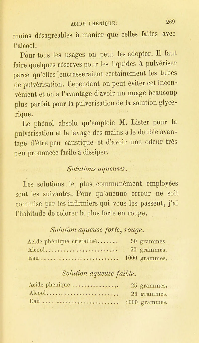 moins désagréables à manier que celles faites avec l'alcool. Pour tous les usages on peut les adopter. Il faut faire quelques réserves pour les liquides à pulvériser parce qu'elles encrasseraient certainement les tubes de pulvérisation. Cependant on peut éviter cet incon- vénient et on a l'avantage d'avoir un nuage beaucoup plus parfait pour la pulvérisation de la solution glycé- rique. Le phénol absolu qu'emploie M. Lister pour la pulvérisation et le lavage des mains a le double avan- tage d'être peu caustique et d'avoir une odeur très peu prononcée facile à dissiper. Solutiojis aqueuses. Les solutions le plus communément employées sont les suivantes. Pour qu'aucune erreur ne soit commise par les infirmiers qui vous les passent, j'ai l'habitude de colorer la plus forte en rouge. Solution aqueuse forte, rouge. Acide phénique cristallisé 50 grammes. Alcool 50 grammes. Eau 1000 grammes. Solution aqueuse faible. Acide phénique 25 grammes. Alcool 25 grammes. Eau 1000 grammes.