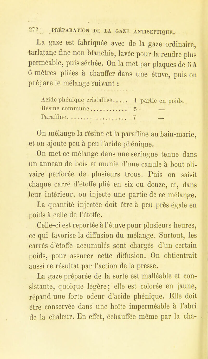 La gaze est fabriquée avec de la gaze ordinaire, tarlatane fine non blanchie, lavée pour la rendre plus perméable, puis séchée. On la met par plaques de S à 6 mètres pliées à chauffer dans une étuve, puis on prépare le mélangé suivant : Acide phénique cristallisé 1 partie en poids. Résine commune 5 — Paraffine 7 On mélange la résine et la paraffine aubain-marie, et on ajoute peu à peu l'acide phénique. On met ce mélange dans une seringue tenue dans un anneau de bois et munie d'une canule à bout oli- vaire perforée de plusieurs trous. Puis on saisit chaque carré d'étoffe plié en six ou douze, et, dans leur intérieur, on injecte une partie de ce mélange. La quantité injectée doit être à peu près égale en poids à celle de l'étoffe. Celle-ci est reportée à l'étuve pour plusieurs heures, ce qui favorise la diffusion du mélange. Surtout, les carrés d'étoffe accumulés sont chargés d'un certain poids, pour assurer cette diffusion. On obtientrait aussi ce résultat par l'action de la presse. La gaze préparée de la sorte est malléable et con- sistante, quoique légère; elle est colorée en jaune, répand une forte odeur d'acide phénique. Elle doit être conservée dans une boîte imperméable à l'abri de la chaleur. En effet, échauffée même par la cha-