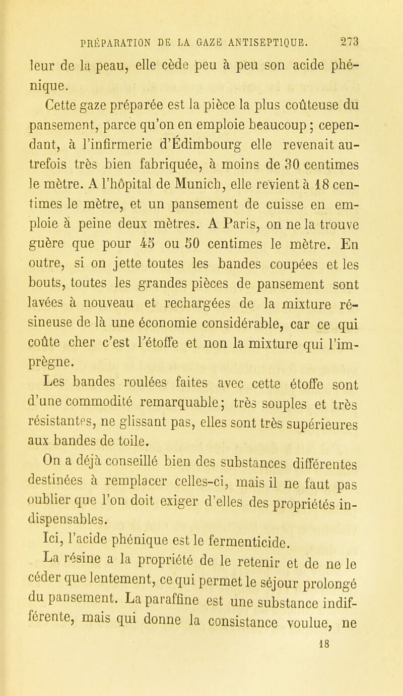 leur de la peau, elle cède peu à peu son acide plié- nique. Cette gaze préparée est la pièce la plus coûteuse du pansement, parce qu'on en emploie beaucoup ; cepen- dant, à l'infirmerie d'Edimbourg elle revenait au- trefois très bien fabriquée, à moins de 30 centimes le mètre. A l'hôpital de Munich, elle revient à 18 cen- times le mètre, et un pansement de cuisse en em- ploie à peine deux mètres. A Paris, on ne la trouve guère que pour 45 ou 50 centimes le mètre. En outre, si on jette toutes les bandes coupées et les bouts, toutes les grandes pièces de pansement sont lavées à nouveau et rechargées de la mixture ré- sineuse de là une économie considérable, car ce qui coûte cher c'est l'étoffe et non la mixture qui l'im- prègne. Les bandes roulées faites avec cette étoffe sont d'une commodité remarquable ; très souples et très résistantes, ne glissant pas, elles sont très supérieures aux bandes de toile. On a déjà conseillé bien des substances différentes destinées à remplacer celles-ci, mais il ne faut pas oublier que l'on doit exiger d'elles des propriétés in- dispensables. Ici, l'acide phénique est le fermenticide. La résine a la propriété de le retenir et de ne le céder que lentement, ce qui permet le séjour prolongé du pansement. La paraffine est une substance indif- férente, mais qui donne la consistance voulue, ne 18