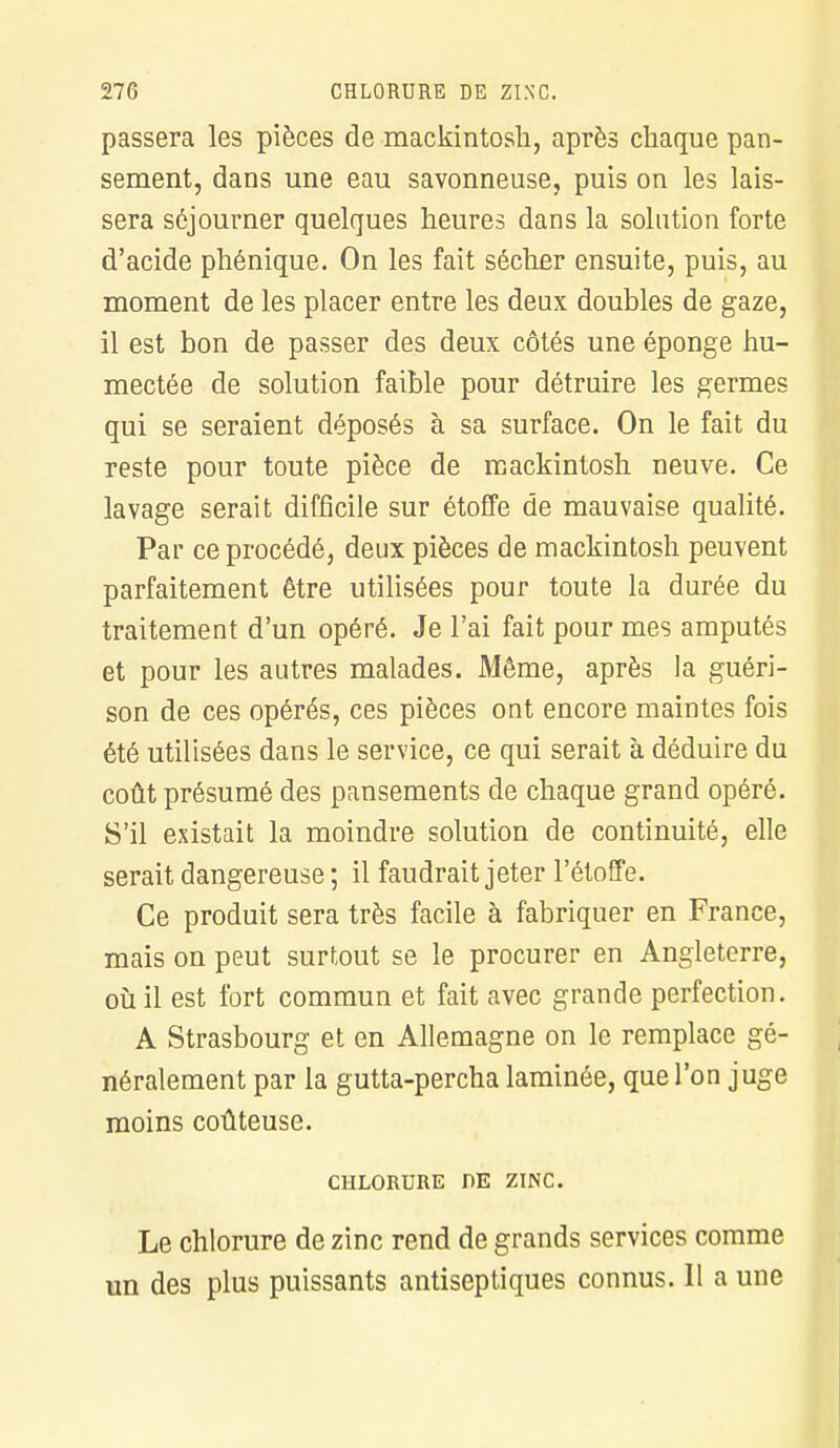 passera les pièces de mackintosh, après chaque pan- sement, dans une eau savonneuse, puis on les lais- sera séjourner quelques heures dans la solution forte d'acide phénique. On les fait sécher ensuite, puis, au moment de les placer entre les deux doubles de gaze, il est bon de passer des deux côtés une éponge hu- mectée de solution faible pour détruire les germes qui se seraient déposés à sa surface. On le fait du reste pour toute pièce de mackintosh neuve. Ce lavage serait difficile sur étoffe de mauvaise qualité. Par ce procédé, deux pièces de mackintosh peuvent parfaitement être utilisées pour toute la durée du traitement d'un opéré. Je l'ai fait pour mes amputés et pour les autres malades. Même, après la guéri- son de ces opérés, ces pièces ont encore maintes fois été utilisées dans le service, ce qui serait à déduire du coût présumé des pansements de chaque grand opéré. S'il existait la moindre solution de continuité, elle serait dangereuse ; il faudrait jeter l'étoffe. Ce produit sera très facile à fabriquer en France, mais on peut surtout se le procurer en Angleterre, où il est fort commun et fait avec grande perfection. A Strasbourg et en Allemagne on le remplace gé- néralement par la gutta-percha laminée, que l'on juge moins coûteuse. CHLORURE PE ZINC. Le chlorure de zinc rend de grands services comme un des plus puissants antiseptiques connus. Il a une