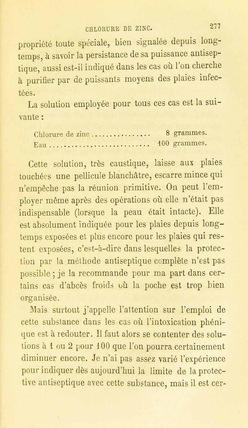 propriété toute spéciale, bien signalée depuis long- temps, à savoir la persistance de sa puissance antisep- tique, aussi est-il indiqué dans les cas où l'on cherche à purifier par de puissants moyens des plaies infec- téés. La solution employée pour tous ces cas est la sui- vante : Chlorure de zinc 8 grammes. Eau 100 grammes. Cette solution, très caustique, laisse aux plaies touchées une pellicule blanchâtre, escarre mince qui n'empêche pas la réunion primitive. On peut l'em- ployer même après des opérations où elle n'était pas indispensable (lorsque la peau était intacte). Elle est absolument indiquée pour les plaies depuis long- temps exposées et plus encore pour les plaies qui res- tent exposées, c'est-à-dire dans lesquelles la protec- tion par la méthode antiseptique complète n'est pas possible ; je la recommande pour ma part dans cer- tains cas d'abcès froids où la poche est trop bien organisée. Mais surtout j'appelle l'attention sur l'emploi de cette substance dans les cas où l'intoxication phéni- que est à redouter. Il faut alors se contenter des solu- tions à i ou 2 pour 100 que l'on pourra certainement diminuer encore. Je n'ai pas assez varié l'expérience pour indiquer dès aujourd'hui la limite de la protec- tive antiseptique avec cette substance, mais il est cer-