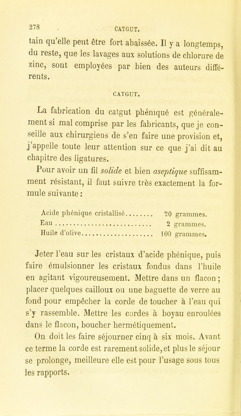 tain qu'elle peut être fort abaissée. Il y a longtemps, du reste, que les lavages aux solutions de chlorure de zinc, sont employées par bien des auteurs diffé- rents. CATGUT. La fabrication du catgut phéniqué est générale- ment si mal comprise par les fabricants, que je con- seille aux chirurgiens de s'en faire une provision et, j'appelle toute leur attention sur ce que j'ai dit au chapitre des ligatures. Pour avoir un fil solide et bien aseptique suffisam- ment résistant, il faut suivre très exactement la for- mule suivante : Acide phénique cristallisé 20 grammes. Eau 2 grammes. Huile d'olive iOO grammes. Jeter l'eau sur les cristaux d'acide phénique, puis faire émulsionner les cristaux fondus dans l'huile en agitant vigoureusement. Mettre dans un flacon; placer quelques cailloux ou une baguette de verre au fond pour empêcher la corde de toucher à l'eau qui s'y rassemble. Mettre les cordes à boyau enroulées dans le flacon, boucher hermétiquement. On doit les faire séjourner cinq à six mois. Avant ce terme la corde est rarement solide, et plus le séjour se prolonge, meilleure elle est pour l'usage sous tous les rapports.