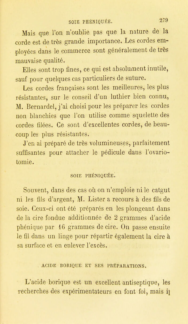 Mais que l'on n'oublie pas que la nature de la corde est de très grande importance. Lés cordes em- ployées dans le commerce sont généralement de très mauvaise qualité. Elles sont trop fines, ce qui est absolument inutile, sauf pour quelques cas particuliers de suture. Les cordes françaises sont les meilleures, les plus résistantes, sur le conseil d'un luthier bien connu, M. Bernardel, j'ai choisi pour les préparer les cordes non blanchies que l'on utilise comme squelette des cordes filées. Ce sont d'excellentes cordes, de beau- coup les plus résistantes. J'en ai préparé de très volumineuses, parfaitement suffisantes pour attacher le pédicule dans l'ovario- tomie. SOIE PHÉNIQUÉE. Souvent, dans des cas où on n'emploie ni le catgut ni les fils d'argent, M. Lister a recours à des fils de soie. Ceux-ci ont été préparés en les plongeant dans de la cire fondue additionnée de 2 grammes d'acide phénique par 16 grammes de cire. On passe ensuite le fil dans un linge pour répartir également la cire à sa surface et en enlever l'excès. ACIDE BORIQUE ET SES PRÉPARATIONS. L'acide borique est un excellent antiseptique, les recherches des expérimentateurs en font foi, mais i\