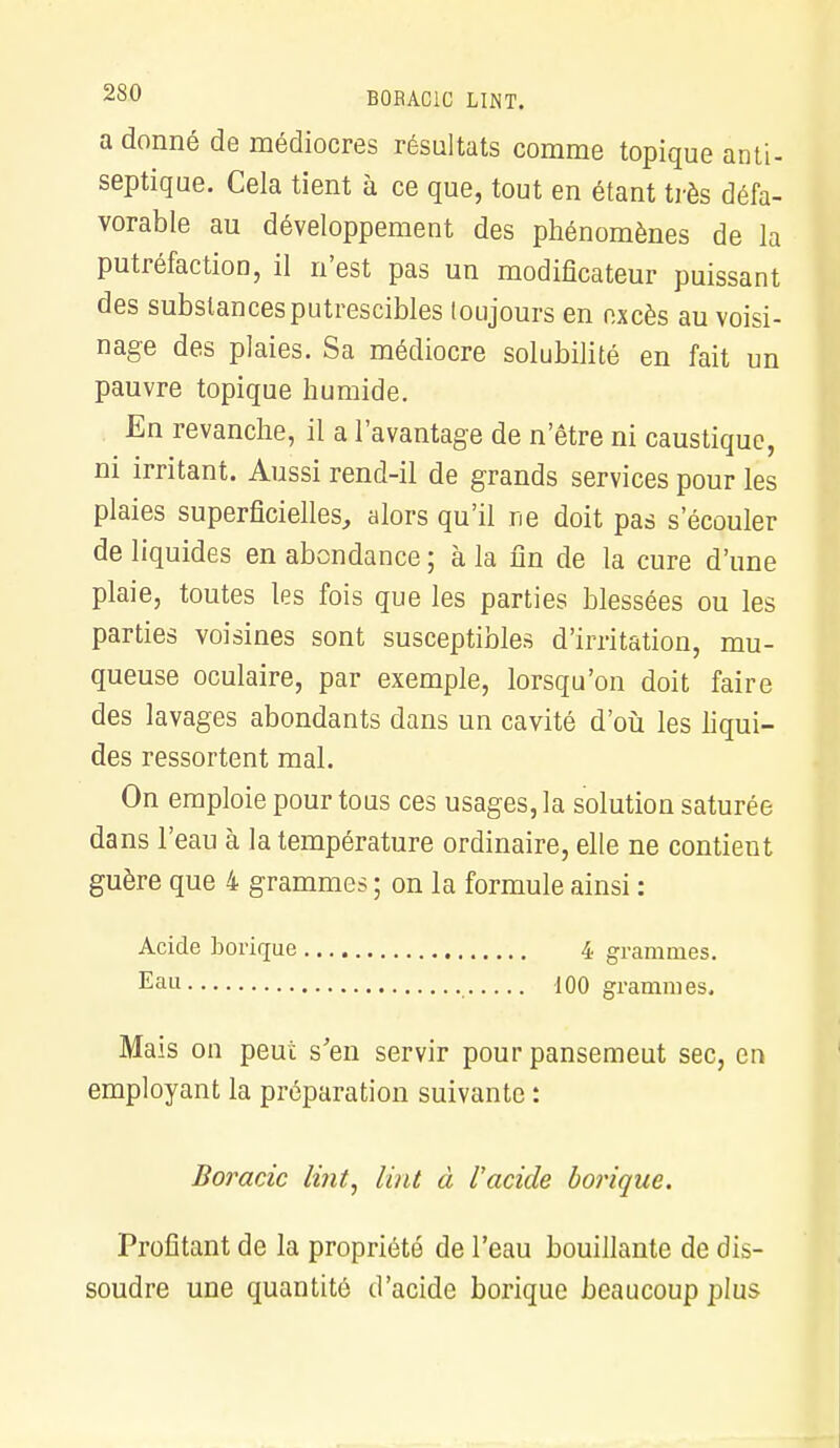 B0RAC1C LINT. a donné de médiocres résultats comme topique anti- septique. Cela tient à ce que, tout en étant très défa- vorable au développement des phénomènes de la putréfaction, il n'est pas un modificateur puissant des substances putrescibles toujours en excès au voisi- nage des plaies. Sa médiocre solubilité en fait un pauvre topique humide. En revanche, il a l'avantage de n'être ni caustique, ni irritant. Aussi rend-il de grands services pour les plaies superficielles, alors qu'il ne doit pas s'écouler de liquides en abondance ; à la fin de la cure d'une plaie, toutes les fois que les parties blessées ou les parties voisines sont susceptibles d'irritation, mu- queuse oculaire, par exemple, lorsqu'on doit faire des lavages abondants dans un cavité d'où les liqui- des ressortent mal. On emploie pour tous ces usages, la solution saturée dans l'eau à la température ordinaire, elle ne contient guère que 4 grammes ; on la formule ainsi : Acide borique 4 grammes. Eau 100 grammes. Mais on peut s'en servir pour pansemeut sec, en employant la préparation suivante : Boracic lùit, lint à l'acide borique. Profitant de la propriété de l'eau bouillante de dis- soudre une quantité d'acide borique beaucoup plus
