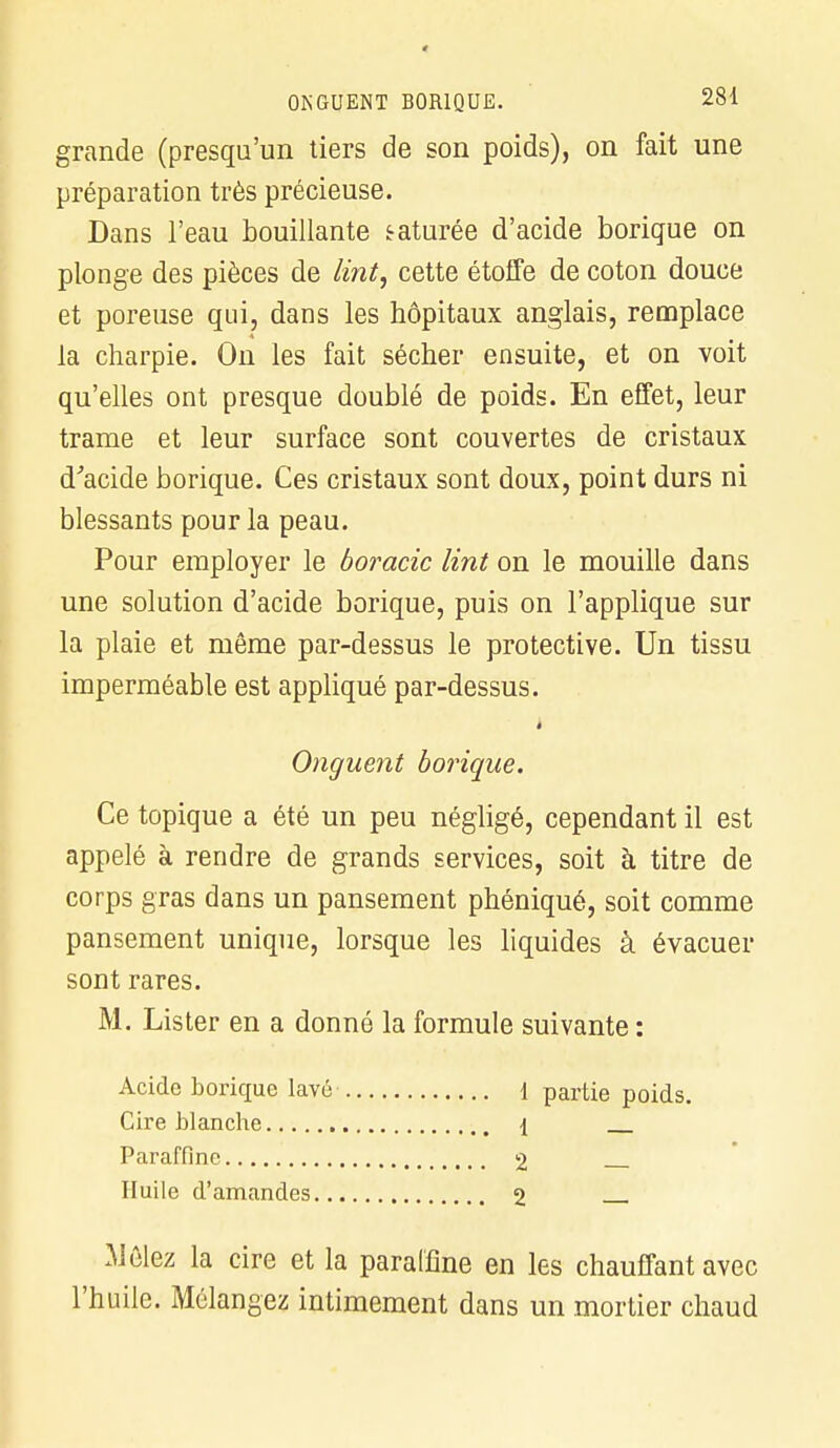 grande (presqu'un tiers de son poids), on fait une préparation très précieuse. Dans l'eau bouillante raturée d'acide borique on plonge des pièces de lint, cette étoffe de coton douce et poreuse qui, dans les hôpitaux anglais, remplace la charpie. On les fait sécher ensuite, et on voit qu'elles ont presque doublé de poids. En effet, leur trame et leur surface sont couvertes de cristaux d'acide borique. Ces cristaux sont doux, point durs ni blessants pour la peau. Pour employer le boracic lint on le mouille dans une solution d'acide borique, puis on l'applique sur la plaie et même par-dessus le protective. Un tissu imperméable est appliqué par-dessus. i Onguent borique. Ce topique a été un peu négligé, cependant il est appelé à rendre de grands services, soit à titre de corps gras dans un pansement phéniqué, soit comme pansement unique, lorsque les liquides à évacuer sont rares. M. Lister en a donné la formule suivante : Acide borique lavé Cire blanche Paraffine Huile d'amandes.. .Mêlez la cire et la paraffine en les chauffant avec l'huile. Mélangez intimement dans un mortier chaud 1 partie poids. 1 — 2 — 2 —