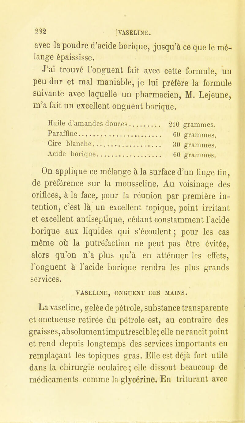 232 [VASELINE. avec la poudre d'acide borique, jusqu'à ce que le mé- lange épaississe. J'ai trouvé l'onguent fait avec cette formule, un peu dur et mal maniable, je lui préfère la formule suivante avec laquelle un pharmacien, M. Lejeune, m'a fait un excellent onguent borique. Huile d'amandes douces 210 grammes. Paraffine 60 grammes. Cire blanche 30 grammes. Acide borique 60 grammes. On applique ce mélange à la surface d'un linge fin, de préférence sur la mousseline. Au voisinage des orifices, à la face, pour la réunion par première in- tention, c'est là un excellent topique, point irritant et excellent antiseptique, cédant constamment l'acide borique aux liquides qui s'écoulent; pour les cas même où la putréfaction ne peut pas être évitée, alors qu'on n'a plus qu'à en atténuer les effets, l'onguent à l'acide borique rendra les plus grands services. VASELINE, ONGUENT DES MAINS. La vaseline, gelée de pétrole, substance transparente et onctueuse retirée du pétrole est, au contraire des graisses, absolument imputrescible; elle ne rancit point et rend depuis longtemps des services importants en remplaçant les topiques gras. Elle est déjà fort utile dans la chirurgie oculaire ; elle dissout beaucoup de médicaments comme la glycérine. En triturant avec