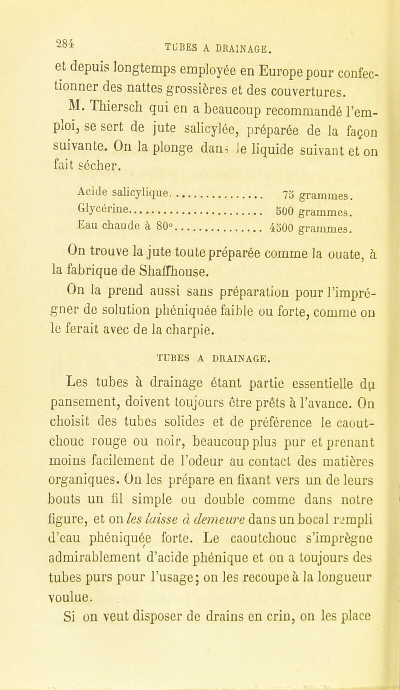 TUBES A DRAINAGE. et depuis longtemps employée en Europe pour confec- tionner des nattes grossières et des couvertures. M. Thiersch qui en a beaucoup recommandé l'em- ploi, se sert de jute salicylée, préparée de la façon suivante. On la plonge dans le liquide suivant et on fait sécher. Acide salicylique 75 grammes. Glycérine 500 grammes. Eau chaude à 80° 4500 grammes. On trouve la jute toute préparée comme la ouate, à la fabrique de Shaffhouse. On la prend aussi sans préparation pour l'impré- gner de solution phéniquée faible ou forte, comme on le ferait avec de la charpie. TUBES A DRAINAGE. Les tubes à drainage étant partie essentielle du pansement, doivent toujours être prêts à l'avance. On choisit des tubes solides et de préférence le caout- chouc rouge ou noir, beaucoup plus pur et prenant moins facilement de l'odeur au contact des matières organiques. On les prépare en fixant vers un de leurs bouts un fil simple ou double comme dans notre ligure, et on les laisse à demeure dans un bocal rempli d'eau phéniquée forte. Le caoutchouc s'imprègne admirablement d'acide phénique et on a toujours des tubes purs pour l'usage; on les recoupe à la longueur voulue. Si on veut disposer de drains en crin, on les place