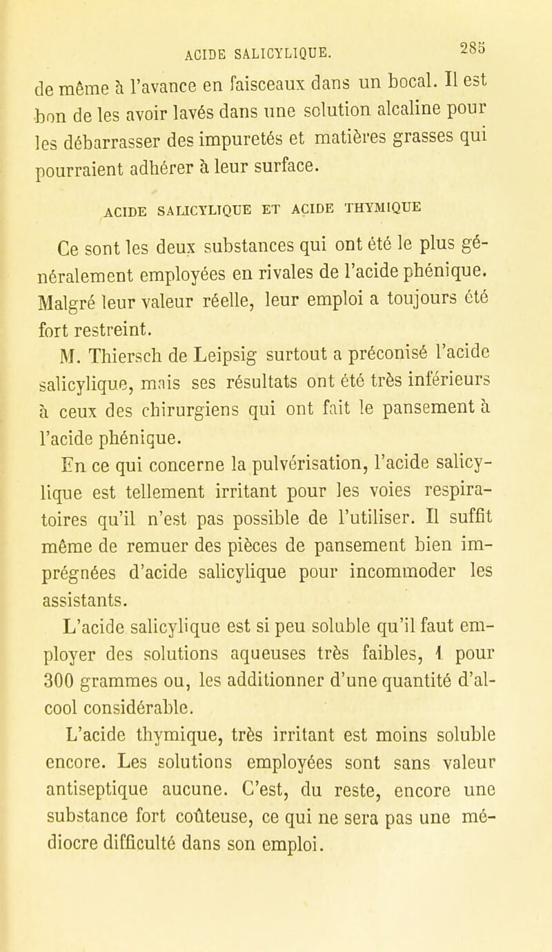 ACIDE SALICYLIQUE. *™ de même à l'avance en faisceaux dans un bocal. Il est bon de les avoir lavés dans une solution alcaline pour les débarrasser des impuretés et matières grasses qui pourraient adhérer à leur surface. ACIDE SALICYLIQUE ET ACIDE THYMIQUE Ce sont les deux substances qui ont été le plus gé- néralement employées en rivales de l'acide phénique. Malgré leur valeur réelle, leur emploi a toujours été fort restreint. M. Thiersch de Leipsig surtout a préconisé l'acide salicylique, mais ses résultats ont été très inférieurs à ceux des chirurgiens qui ont fait le pansement a l'acide phénique. En ce qui concerne la pulvérisation, l'acide salicy- lique est tellement irritant pour les voies respira- toires qu'il n'est pas possible de l'utiliser. Il suffît même de remuer des pièces de pansement bien im- prégnées d'acide salicylique pour incommoder les assistants. L'acide salicylique est si peu soluble qu'il faut em- ployer des solutions aqueuses très faibles, 1 pour 300 grammes ou, les additionner d'une quantité d'al- cool considérable. L'acide thymique, très irritant est moins soluble encore. Les solutions employées sont sans valeur antiseptique aucune. C'est, du reste, encore une substance fort coûteuse, ce qui ne sera pas une mé- diocre difficulté dans son emploi.