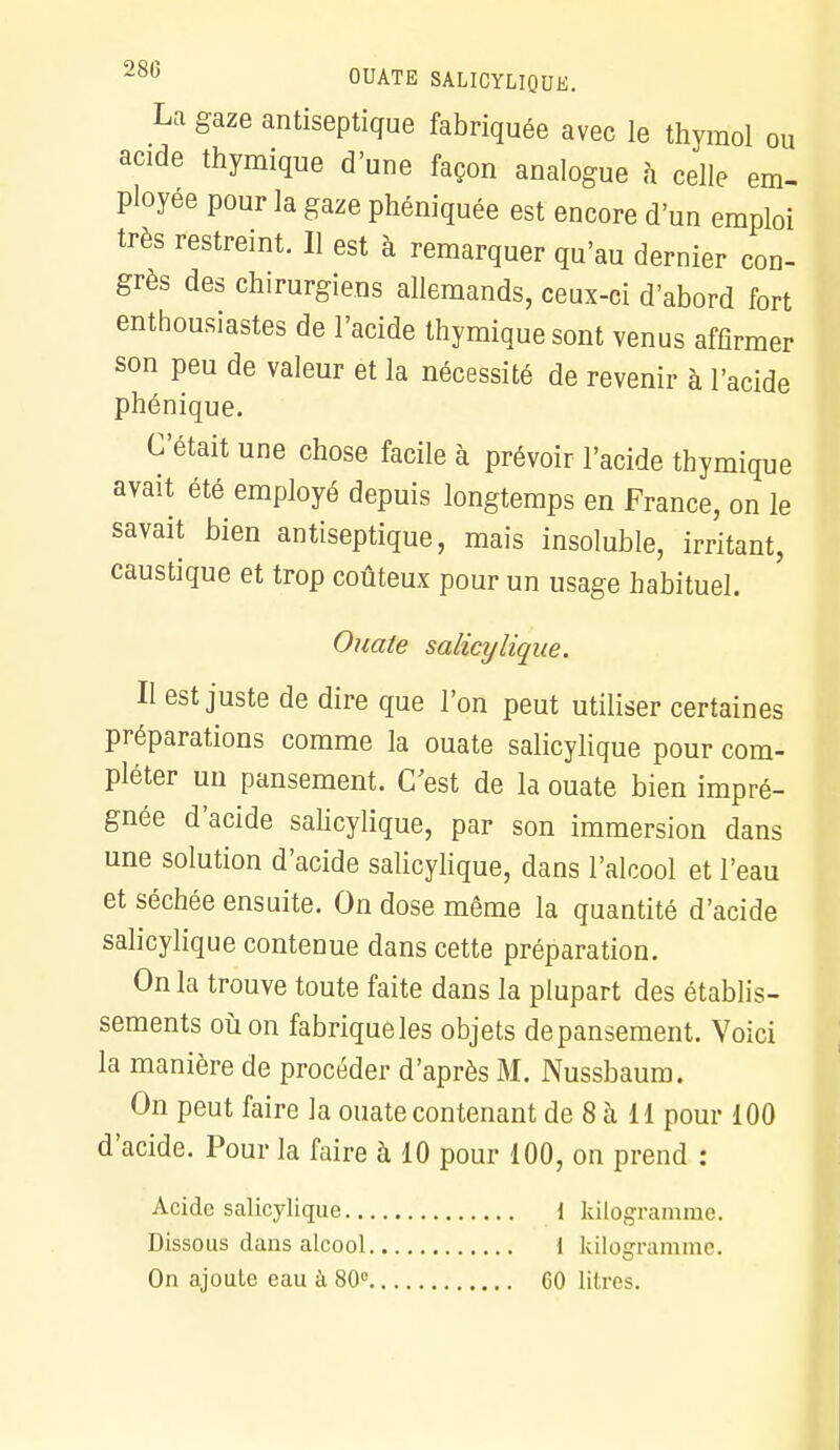 La gaze antiseptique fabriquée avec le thymol ou acide thymique d'une façon analogue à celle em- ployée pour la gaze phéniquée est encore d'un emploi très restreint. Il est à remarquer qu'au dernier con- grès des chirurgiens allemands, ceux-ci d'abord fort enthousiastes de l'acide thymique sont venus affirmer son peu de valeur et la nécessité de revenir à l'acide phénique. C'était une chose facile à prévoir l'acide thymique avait été employé depuis longtemps en France, on le savait bien antiseptique, mais insoluble, irritant, caustique et trop coûteux pour un usage habituel. Ouate salicylique. Il est juste de dire que l'on peut utiliser certaines préparations comme la ouate salicylique pour com- pléter un pansement. C'est de la ouate bien impré- gnée d'acide salicylique, par son immersion dans une solution d'acide salicylique, dans l'alcool et l'eau et séchée ensuite. On dose même la quantité d'acide salicylique contenue dans cette préparation. On la trouve toute faite dans la plupart des établis- sements où on fabrique les objets de pansement. Voici la manière de procéder d'après M. Nussbaum. On peut faire la ouate contenant de 8 à 11 pour 100 d'acide. Pour la faire à 10 pour 100, on prend : Acide salicylique { kilogramme. Dissous dans alcool 1 kilogramme. On ajoute eau à 80° GO lihvs.