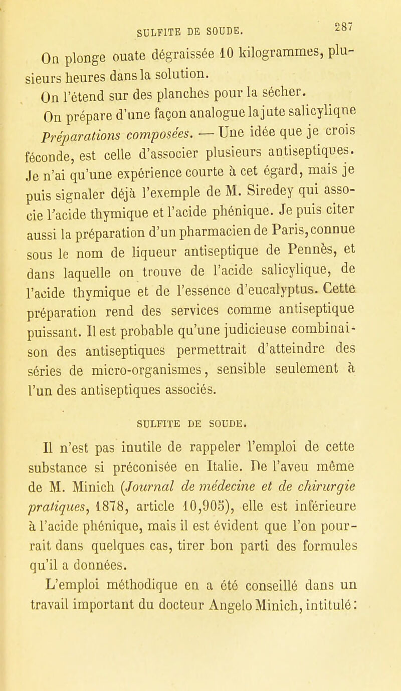 On plonge ouate dégraissée 10 kilogrammes, plu- sieurs heures dans la solution. On l'étend sur des planches pour la sécher. On prépare d'une façon analogue la jute salicyliqne Préparations composées. — Une idée que je crois féconde, est celle d'associer plusieurs antiseptiques. Je n'ai qu'une expérience courte à cet égard, mais je puis signaler déjà l'exemple de M. Siredey qui asso- cie l'acide thymique et l'acide phénique. Je puis citer aussi la préparation d'un pharmacien de Paris, connue sous le nom de liqueur antiseptique de Pennés, et dans laquelle on trouve de l'acide salicylique, de l'acide thymique et de l'essence d'eucalyptus. Cette préparation rend des services comme antiseptique puissant. Il est probable qu'une judicieuse combinai- son des antiseptiques permettrait d'atteindre des séries de micro-organismes, sensible seulement à l'un des antiseptiques associés. SULFITE DE SOUDE. Il n'est pas inutile de rappeler l'emploi de cette substance si préconisée en Italie. De l'aveu même de M. Minich {Journal de médecine et de chirurgie pratiques, 1878, article 10,903), elle est inférieure à l'acide phénique, mais il est évident que l'on pour- rait dans quelques cas, tirer bon parti des formules qu'il a données. L'emploi méthodique en a été conseillé dans un travail important du docteur Angelo Minich, intitulé :